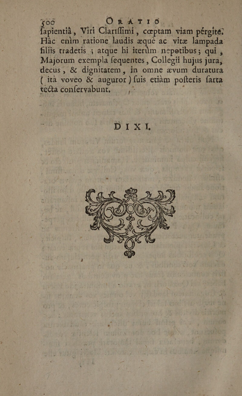 $96 Oe aa 1.5 fapientià, Viri Clariff imi, coeptam viam pérgite; Hac enlm ratione laudis zqué ac vite lampada: filiis tradetis ; atque hi itertim nepetibus ; qui , Majorum exempla fequentes , Collegii hujus jura, decus, &amp; dignitatem , in omne zvum duratura ( ita voveo &amp; auguror )íuis etiam pofteris farta teda confervabunt, — ,^ A
