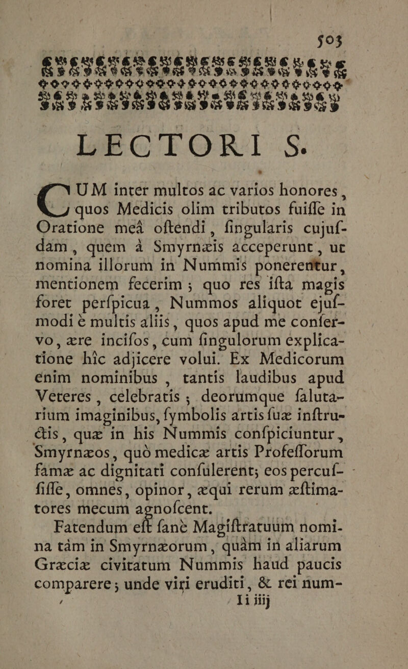 E LO ^ $03 ÉSSSSTASESESESESE E CENE SECIS EOTOOGTT SOROS TO SIA TOGO SHS NTHINIS THVT ISHS S lots IORI.S. 1 UM inter multos ac varios honores, eee Medicis olim tributos fuiíle in Oratione mea oftendi, fingularis cujuf- dam, quem à Smyrnais acceperunt , ut nomina illorum in Nummis ponerentur, mentionem fecerim ; quo res ifta magis foret perfpicua, Nummos aliquot ejuf- modi e multis aliis, quos apud me conter- vo, xre incifos, cum fingulorum explica- tione hic adjicere volui. Ex Medicorum enim nominibus , tantis laudibus apud Veteres , celebratis ; deorumque faluta- rium imaginibus, fymbolis artis fuz: inftru- .&amp;us, quz in his Nummis confpiciuntur , Smyrnzos, quo medicz artis Profeflorum famz ac dignitati confulerent; eos percul- - fifle, omnes, opinor, equi rerum zftima- tores mecum agnofcent. _ | Fatendum eft fane Magiftratuum nomi- na tám in Smyrnzorum , quàm in aliarum Greciz civitatum Nummis haud paucis / Ii iiij