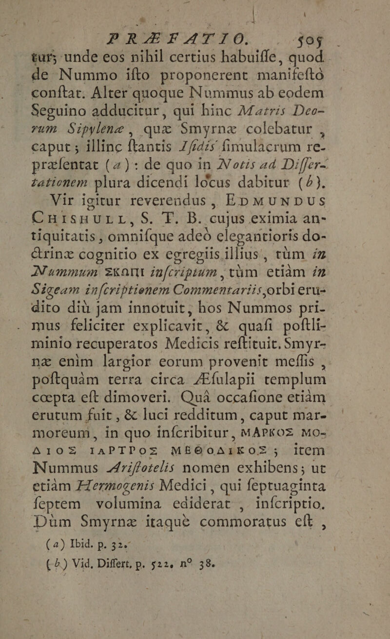EN | \ a, eet | PUREE AE DO. |. FAP. tur; unde eos nihil certius habuiffe, quod. de Nummo ifto proponerent manifeftó conftat. Alter quoque Nummus ab eodem Seguino adducitur, qui hinc Maris Deo- rum Sipylene , que Smyrnz colebatur , caput ; illinc ftantis I foe dis fimulacrum re- prafentat (2): de quo in N otis ad Differ~ tationem plura dicendi locus dabitur (4). Vir igitur reverendus, Ep MUNDUS CnuIsHULL,S. T. B. cujus eximia an- tiquitatis , omnifque adeó elegantioris do- &amp;rinz cagnitio ex egregiis illius, tum iz Nummum Kant infcriptum , vam ‘etiam in Sigeam in[criptienem Commentariis oxbi eru- dito diu jam innotuit, hos Nummos pri- mus feliciter explicavit, &amp; quafi poftli- minio recuperatos Medicis reftituit. Smyr- nz enim largior eorum provenit meflis , poftquàm terra circa /Efulapii templum coepta eft dimoveri. Qua occafione etiam erutum fuit , &amp; luci redditum, caput mar- moreum, in quo inícribitur, MAPKOZ Mo- AIOZ TAPTPOS ME@OAIKO® 35 item Nummus Ariftotelis nomen exhibens; ut etiam Hermogenis Medici , qui feptuaginta feptem volumina ediderat , infcriptio. Dum Smyrna itaque commoratus eft , (a) Ibid. p. 32. | ( &amp;.) Vid. Differt, p. 522, n? 38.