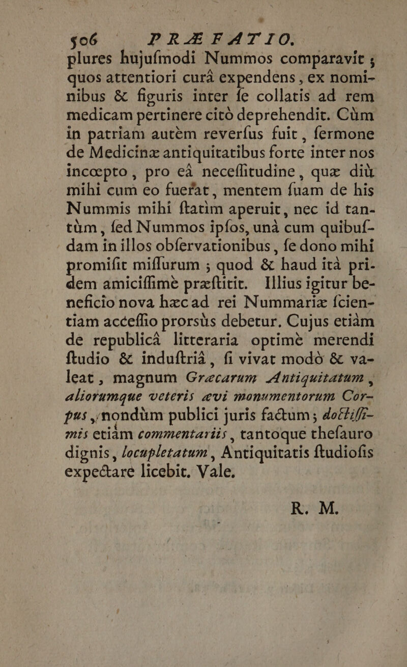 $06 ' | PRIEEMT IO. plures hujufmodi Nummos comparavit ; quos attentiori cura expendens , ex nomi- nibus &amp; figuris inter fe collatis ad rem medicam pertinere cito deprehendit. Cum in patriam autem reverfus fuit , fermone de Medicinz antiquitatibus forte inter nos incoepto, pro eà neceflitudine, que dit mihi cum eo fuerat, mentem fuam de his Nummis mihi ftatim aperuit, nec id tan- tim, fed Nummos ipfos, unà cum quibuf- dam in illos obfervationibus , fe dono mihi promifit miffurum ; quod &amp; haud ità pri- dem amiciffime preftitic. Illius igitur be- neficio nova hzcad rei Nummariz {cien- tiam acceffio prorsus debetur. Cujus etiam de republicá litteraria optimé merendi ftudio &amp; induftria , fi vivat modo &amp; va- leat, magnum Graecarum Antiquitatum , aliorumque veteris evi monumentorum Cor- pus ,'mondüm publici juris factum ; do££i/z- mis etiam commentarii; , tantoque thefauro dignis, Jecupletatum , Antiquitatis ftudiofis expectare licebit. Vale. R. M.