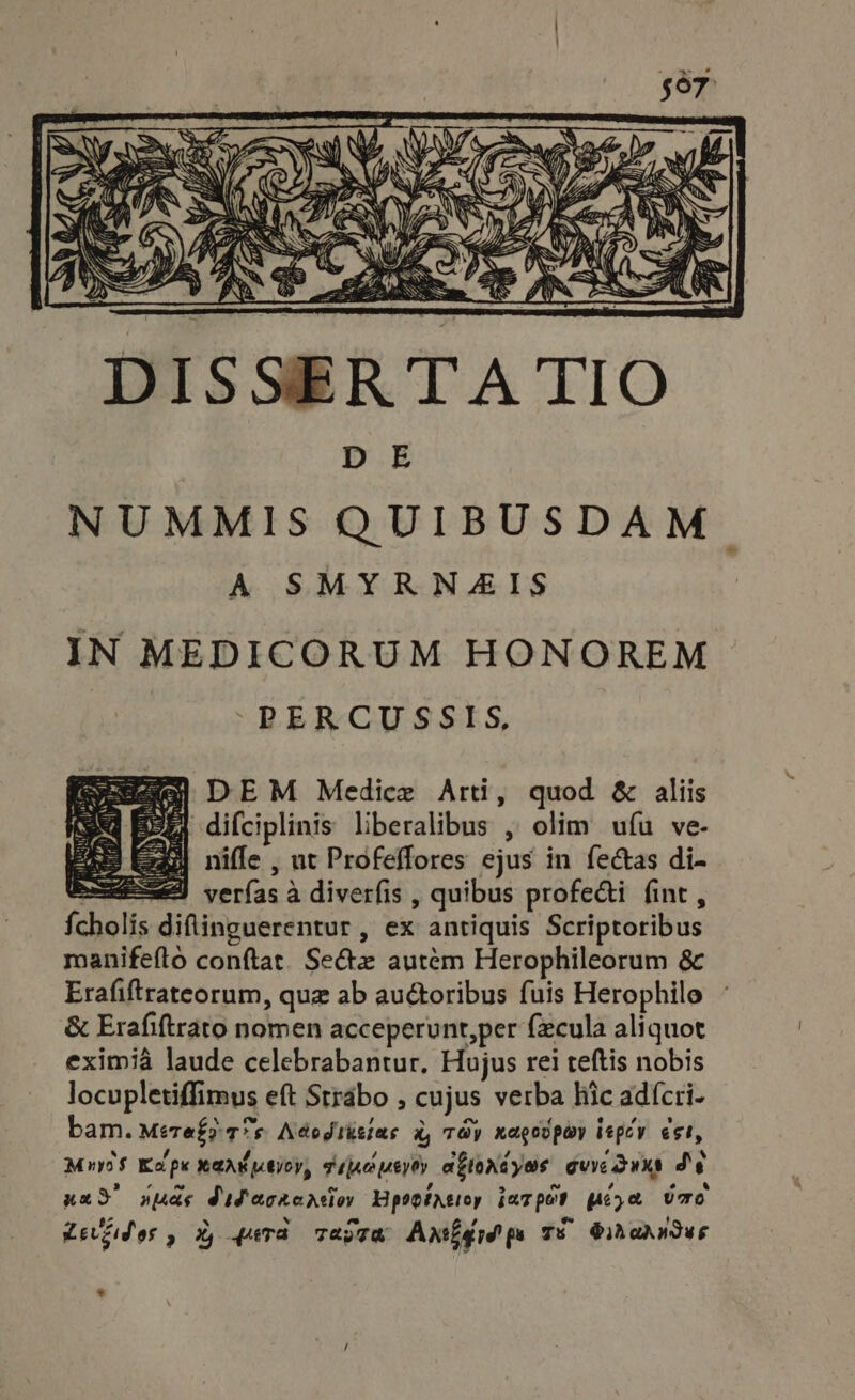 Z DEM Medice Arti, quod &amp; aliis EE) difciplinis liberalibus , olim ufu ve- j| niffe , ut Profeffores ejus in fectas di- beni verfas à diverfis , quibus profecti fint , Ícholis diflinguerentur , ex antiquis Scriptoribus manifefto conftat. Sez autém Herophileorum &amp; Erafiftrateorum, quz ab auctoribus fuis Herophilo &amp; Erafiftrato nomen acceperunt,per fecula aliquot eximià laude celebrabantur. Hujus rei teftis nobis locupletiffimus eft Strabo , cujus verba hic adícri- bam. Meref? 77s Adodiksiae à, Tay nagovpay tepcy est, MuyoS Kolpx xax ptioy, gipoueyoy agtorndyas oure dune de und’ yds MiPacraacion Hpopiatioy jmTpO? pepe UO Lezides , X, 4eTa Taste Axifid ps TS Sikadndus i, Nese a *