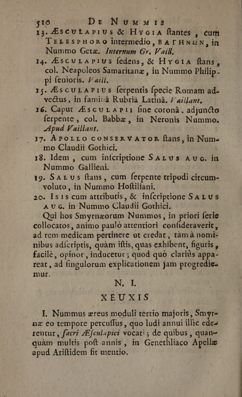 t5 | Dr Numures 13. 4scutapius &amp; HvcrA ftantes , curt TrLESPHORO intermedio, BAT HNON, in Nummo Getz. Internum Gr. Vaill. 14. KEscu LAP1US fedens, &amp; Hyeta flans, col. Neapoleos Samaritanz , in Nummo Philip. pi fenioris. Vail, | 15. AscuLarivs ferpentis fpecie Romam ad- ve&amp;us , in famiiià Rubrià Latina. / ailJant, 16. Caput ZiscurAPi1 fine corona, adjuncto ferpente , col. Babbz , in Neronis Nummo. Apud Vaillant. 17. APOLLO CONSERVATOR ftans, in Num- mo Claudii Gothici, ! 18. Idem , cum inícriptione SALus ave. in Nummo Gallieni. 19. SAL us ftans, cum ferpente tripodi circum- voluto, in Nummo Hoftiliani. 20. Is1s cum attributis, &amp; infcriptione SAL us A UG. in Nummo Claudii Gothici. Qui hos Smyrnzorum Nummos, in priori ferie collocatos, animo paulo atrentiori confideraverit , ad rem medicam pertinere ut credat , tama nomi- nibus adícriptis, quàm iftis, quas exhibent, figuris , facilé, opinor, inducetur ; quod quo clariàs appa- reat , ad fingulorum explicationem jam progredie- mur. N. I. XEUXIS I. Nummus ereus moduli tertio majoris , Smyr« nz eo tempore percuflus, quo ludi annui illic ede rentur , facri ZEfculapici vocati ; de quibus , quan~ uàm multis poft annis, in Genethliaco Apelle apud Ariftidem fit mentio,