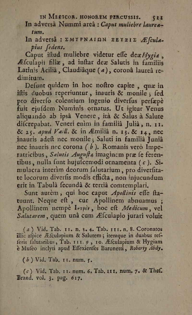 IN MEfICOR. HONOREM PERCUSSIS. — $11 In adversà Nummi area : Caput muliebre laurea- tum. | In adversà : ZMYPNAIQN zEYzIZ JEfcula- ius fedens. Caput iftud muliebre videtur effe dexHygia , A{culapii filie , ad inftar dex Salutis in familiis Latinis Acilià , Claudiaque (4), corona laureà re- dimitum. Defunt quidem in hoc noftro capite , quz in iftis duobus reperiuntur, inauris &amp; monile ; fed ro diverfo colentium ingenio diverfus perfepé fuit ejufdem Numinis ornatus. Ut igitur Venus aliquando ab ipsà Venere, ità &amp; Salus à Salute difcrepabat.. Veneri enim in familia Julia, n. r1. &amp; 25. apud Vaill. &amp; in Amilia n. 13. &amp; 14, nec inauris adeft nec monile; Saluti in familia Junia nec inauris nec corona ( P). Romanis vero Impe- ratricibus , Salutis Augufte imaginem pra fe feren- tibus , nulla funt hujufcemodi ornamenta (c). Si- mulacra interim deorum falutarium, pro diverfita- te locorum diverfis modis efiicta, non injucundum erit in Tabula fecundà &amp; tertia comtemplari. Sunt autém , qui hoc caput Apollinis effe fta- tuunt. Neque eft , cur Apollinem abnuamus ; . Apollinem nempe Inzpcv, hoc eft Medicum, vel Salutarem , quem unà cum ZEículapio jurari voluit . (4) Vid, Tab. 11. n. 3. 4. Tab. ri. n. 8. Coronatos illic afpice ZEfculapium &amp; Salutem ; itemque in duabus teí- feris falutaribus, Tab. r11. 9 , 10. Afculapium &amp; Hygiam € Mufeo inclyti apud Effexienfes Baronetti, Roberty Abdy. (6) Vid. Tab, 11. num. f. (c) Vid. Tab. 11. num, 6, Tab, 111, num, 7. &amp; Thef. Brand. vol, 3. pag. 617.
