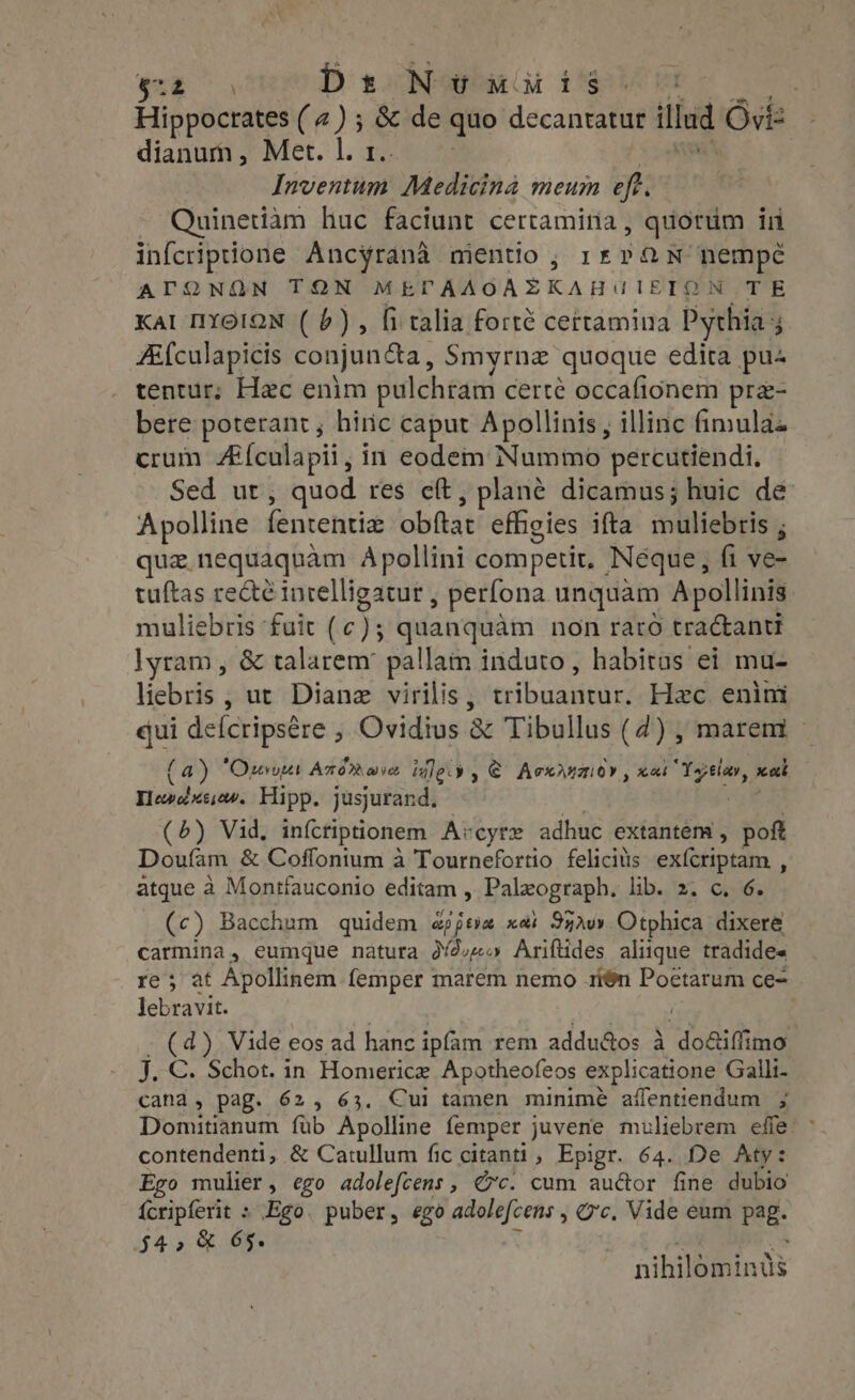 or ae D singe Gi Peele CU. Hippocrates (4) ; &amp; de quo decantatur illud Ovi- dianum , Met. |. r.. oM Inventum Medicina meum eft. - Quinetiam huc faciunt certamina , quorum in infcriptione Ancyrana mentio, 1£PQN nempe ATQNQN TON MEPAAOAZKAHUIETON TE Kal IYoioN (6), fi talia forté certamina Pythia Ai{culapicis conjuncta, Smyrnz quoque edita pu^ tentur; Hac enim pulchram certe occafionem pre- bere poterant , hiric caput Apollinis, illinc fimulaz crum Afculapii, in eodem Nummo percutiendi. Sed ut, quod res eft, plane dicamus; huic de Apolline fententiz obftat effigies ifta muliebris , que. nequaquam Apollini competit, Neque, fi ve- tuftas recté intelligatur , perfona unquàm Apollinis: muliebris fuit (c); quanquàm non raro tractanti lyram , &amp; talarem' pallam induto, habitas ei mu- liebris , ut Diane virilis, tribuantur. Hec enim qui deícripsére , Ovidius &amp; Tibullus (4) , marem - (a) ‘Ours Axérave ley , € Acciaio, xoi Yopelav, sa Hewedxesew. Hipp. jusjurand. Wi. (5) Vid, infctiptionem A:cyre adhuc extantém , poft Doufam &amp; Coffontum à Tournefortio felicis exícriptam , atque à Montfauconio editam , Paleograph. lib. 2. c. 6. (c) Bacchum quidem appeve xai 972v» Otphica dixere carmina, eumque natura o /2;«o Ariftides aliique tradides re; at Apollinem femper marem nemo 1í$n Poetarum ce- Jebravit. | ; - (d). Vide eos ad hanc ipfam rem addu&amp;os à do&amp;iffimo J. €. Schot. in Homerice Apotheofeos explicatione Galli- cana, pag. 62, 63. Cui tamen minime aífentiendum ; Domitianum fub Apolline femper juvene muliebrem effe: ~ contendenti, &amp; Catullum fic citanti , Epigr. 64. De Aty: Ego mulier, ego adolefcens, Gc. cum auctor fine dubio {cripferit : Ego. puber, ego adolefcens , c. Vide eum pag. $4, &amp; 65. : : i nihilominus