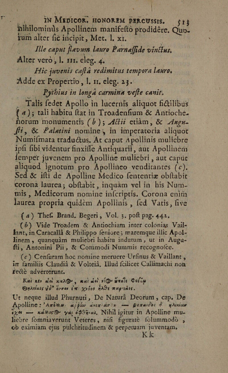 | _ 4. IN Mipicog. HONOREM PERCUsSIS. — ij hihilominis Apollinem manifefto prodidére, Quo. _ lle caput flavum lauro Parnaffide vintlus, Alter vero, |. 111. eleg. 4. Hic juvenis cafla redimitus tempora lauro, Adde ex Propertio , 1, 11. eleg. 23. — Pythius in longa carmina vefte canit. . Talis fedet Apollo in lucernis aliquot fictilibus ( 4); tali habitu ftat in Troadenfium &amp; Antioche. horum monumentis (6); Adi etiam, &amp; Angu- ffi, &amp; Palatini nomine, in imperatoria aliquot Numiímata traductus. At caput Apollinis muliebre ipfi fibi videntur finxiffe Antiquarii, auc Apollinem lemper juvenem pro Apolline muliebri , aut caput aliquod ignotum pro Apollineo venditantes (c). Sed &amp; ifti de Apolline Medico fententie obítabir corona laurea; ob(tabit, inquàm vel in his Num- mis , Medicorum nomine inícriptis, Corona enim laurea propria quidem Apollinis , fed Vatis, five (4) Thef. Brand. Begeri, Vol. 3. poft pag. 442. - (6) Vide Troadem &amp; Antiochiam inter colonias Vail- fant, in Caracalla &amp; Philippo feniore; maremque illic Apol- linem , quanquàm muliebri habitu indutum , ut in Auga- fü, Antonini Pii, &amp; Commodi Nummis recognofce. (c) Cenfuram hoc nomine meruere Urfinus &amp; Vaillant , im familiis Claudia &amp; Volteià, Illud fcilicet Callimachi non fede adverterunt. Kai xt» de xarQ, wat dci v(Q« wxele Quz OyAtois Yd” orco em’ xyios wade Mm cep obs « Ut neque illud Phurnuti, De Natura Deorum, cap. De Apolline:’Awoma, ajpko xvtadron -— gyaaides dU wuxiuw (x8 — xd is@ yas 653i, Nihil igitur in Apolline mu- liebre fomniaverunt Veteres, nifi figurate. folummodo , ob eximiam ejus pulchritudinem &amp; perpetuam juventam, Kk