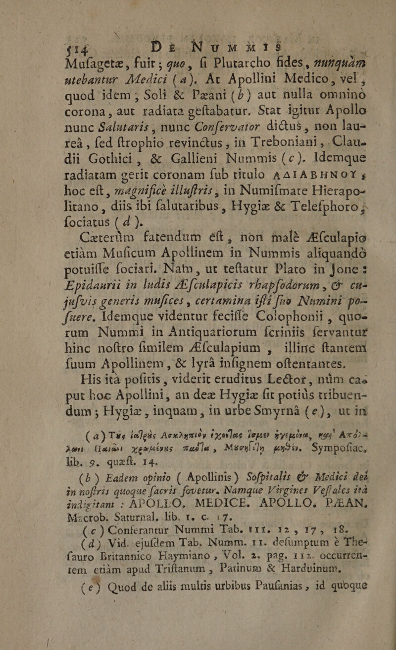 (14, 5. D RON OE M MIS Ter Mufagetz , fuit ; gue, fi Plutarcho fides, zu7guam utebantur. Medici (a). At Apollini Medico, vel , quod idem ; Soli &amp; Pazani (^) aut nulla omnino corona, aut radiata geftabatur. Stat igitur Apollo nunc Salutaris , nunc Confervator didus , non lau- rea , fed ftrophio revin&amp;us , in Treboniani , . Clau. dii Gothici , &amp; Gallieni Nummis (c). Idemque radiatam gerit coronam fub titulo AAIABHNOY s hoc eft, magnifice illuffris , in Numifmate Hierapo- litano , diis ibi falutaribus, Hygi &amp; Telefphoro ;- fociatus ( d ). | d Caterüm fatendum ef; non malé Afculapio etiàm Muficum Apollinem in Nummis aliquandó potuiffe fociari. Nam, ut teftatur Plato in Jone: Epidaurii in ludis ZEfculapicis rhapfodorum, &amp; cu- jufvis generis mufices , certamina 1fli [no Numini po- fuere. Idemque videntur fecifle Colophonii , quo- rum Nummi in Ántiquatiorum ícriniis fervantur hinc noftro fimilem Afculapium , illinc ftanrem fuum Apollinem , &amp; lyrà infignem oftentantes. His ita pofitis , viderit eruditus Lector , nim cas put hoe Apollini, an dez Hygiz fit potids tribuen- dum ; Hygiz , inquam, in urbe Smyrna (e), ut in (4) Ts« iedgüs Acxigmiéy exovles iejit? gyegecve, vou! Avo Aer Kart pants maple , Mgoyli']y extiy. Sympofiac, lib..9. quaft. 14. (b) Eadem opinio ( Apollinis) Sofpiralis € Medici dei in noflris quoque [acris fovetur. Namque Virgines Veffales ita iudisitant : APOLLO, MEDICE. APOLLO, PAAN, Macrob. Saturnal. lib. t. c. 3:7. — (c) Conferantur Nummi Tab. t11. 12 , 17, 18. (d) Vid. ejufdem Tab. Numm. 11. defumptum &amp; The- fauro Britannico Haymiano , Vol. 2. pag. 112. occurren- tem etidm apud Triftanum , Patinum &amp; Hardvinum, (e) Quod de aliis multis urbibus Paufanias ; id quoque