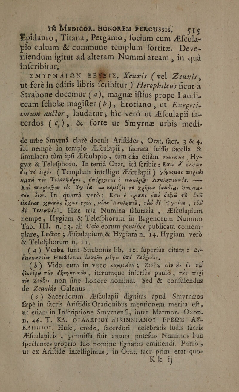 Épidauro , Tirana, Pergamo, focium cum Zfcula- pio cultum &amp; commune templum fortite, Deve- niendum igitur ad alteram Nummi aream , in quà inícribitur. m | EMYPNÁION ZEMEIE, Xeuxis (vel Zeuxis, ut feré in editis libris fcribitur ) Herophileus ficut à Strabone docemur ( 4), magnz iftius prope Laodi- ceam fchole magifter (^), Erotiano, ut Exegeri- corum auctor, laudatur; hic vero ut Afculapii fa- cerdos (¢;), &amp; forte ur Smyrne urbis medi- de utbe Smyrna claré docuit Ariftides , Orat, fact. 3 &amp; 4. ibi nempé in templo ZEfculapii, facrata fuiffe facella &amp; fimulacra tim ipfi ZEfculapio , tim diis etiam z»sois , Hy= gye &amp; Telefphoro. In tertiá Orat, itd (cribit: Era 2' &amp;422v £i 76 ipo» ( Templum intellige ZEfculapii ) yiyvemas z:giar xare Té Tertogdegor , Fméoxvai i ve@nse Gy AGHANTIRKIS, mm Kai wxgtrSav ths Yy be — open rd Ketpen (uadigs Java so» c, In quarta veró: Es» é relmes viro deka v8 SB “tindvas prods exer retie , nw Acwdymd, clo JY “fyites , rhe 4$ TO0xefés. Hzc tria Numina falutaria , ZE(ículapium nempe, Hygiam &amp; Telefphorum in Bagenorum Nummo Tab. III. n. 13. ab Cato eorum pontifice publicata contem- plare, Le&amp;or ; ZEfculapium &amp; Hygiam n. 14. Hygiam verd &amp; Telefphorum n, 1 1. | (a) Verba funt Strabonis lib, 12, füperiüs citata : A Osexarcsoy HpeQiAtion iarpay pebyo vme ZtUgicor, (5) Vide eum in voce xamsedrm; Zevise nev av €» zi Vivrépe ray fhnysrixsv , iterumque inferiüs pauló , ze cgi v» Z:i£» non fine honore nominat Sed &amp; confulendus de Zeuxide Galenus : (c) Sacerdotum. Ai(culapii dignitas apud Smyrnzos fepe in facris Ariftidis Orationibus mentionem merita eft, ut etiam in Inícriptione Smyrnenfi, inter Marmor. Oxon. n. 46. T. KA. OYAAEPIOY AIKINNIANOY EPEQS AZ- KAHi!oY, Huic, credo, facerdoti celebratis ludis facris JEfculapicis , permiffa fuit annua poteftas Nummos buc {pectantes proprio fuo nomine fignatos emittendi. Porro , ut ex Ariflide intelligimus, in Orat, facr. prim. erat quo- Kk ij