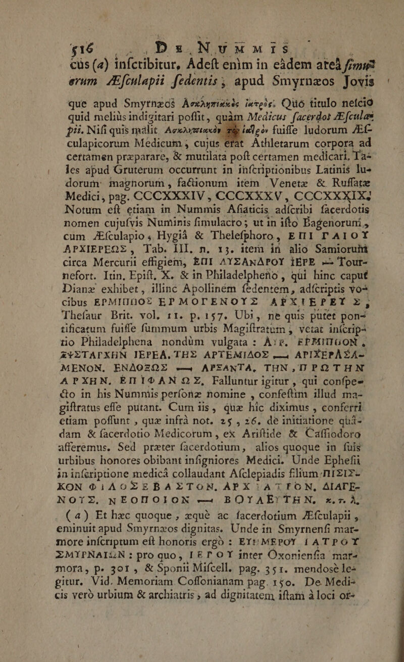 $16 3, DD s BUE M M Toe cüs (4) infcribicur, Adeft enim in eadem ated figi erum. ZEfculapii fedentis ; apud. Smyrnzos Jovis que apud Smyrnzos AecxAymisxds iatess; Qué titulo nefcio quid meliüsindigitari poffit, quàm Medicus facerdos ZEfculas $i. Nifi quis malit Acer Bid fuiffe ludorum AC culapicorum Medicum , cujus erat Athletarum corpora ad cettamen przparare, &amp; mutilata poft cértamen medicari, Ta- les apud Gruterum occurrunt in infcriptionibus Latinis lus dorum: magnorum, facionum item Venete &amp; Ruflate Medici, pap. CCCXXXIV , CCCXXXV, CCCXXXIX; Notum eft etiam in Nummis Afiaticis adícribi facerdotis nomen cujufvis Numinis fimulacro; ut in ifto Bagenoruni , cum. ZEfculapio, Hygià &amp; Thelefphoro, EMI AI OY APXIEPEQS, Tab. III. n. 13. item in alio Samioruhi circa Mercurii effigiem, EMI AYZANAPOY IÉPE == Tour- nefort. Itin, Epift, X. &amp; in Philadelphetio , qui hinc caput Diane exhibet, illinc Apollinem fedentem, ad{criptis vo? cibus EPMII1OZ EPMOTENOYZ APXITEPET &amp;, Thefaur Brit. vol. 11. p. 157. Ubi, ne quis putet pon- tificatum fuiffe fummum urbis Magifiratum , vetat inicrip- tio Philadelphena nondum vulgata : Are. EPMITIGON , ZYZTAPXHN IEPEA. THE APTEMIAOE —4 APIXEPÀZA- MENON. ENAQZQE ey APEANTA, THN,UIPOTHN APXHN, ENMI®AN OX, Falluntur igitur , qui confpes &amp;o in his Numniis perfonz nomine , confeftim illud ma- giftratus effe putant. Cum iis, qux hic diximus , conferri etiam poffunt , quz infra not. 25 , 26. de initiatione qüi- dam &amp; íacerdotio Medicorum , ex Ariftide &amp; Caffiodoro afferemus. Sed preter facerdotium, alios quoque in fuis urbibus honores obibant infigniores Medici. Unde Ephefia in inferiptione medica collaudant Afclepiadis filium. rirziz- KON ®@iAOCZTEBALZTON, APX 1A7FON, AIATE- NOYZ. NEOHOION — BOYAEYTHN, x.z. A, (a) Et hec quoque, zqué ac facerdotium ZEículapii , eminuit apud Smyrnzos dignitas. Unde in Smyrnenfi mar- more infcriptum eft honoris ergo : EY MEPOY 1 ATPOY ZMYPNAILZN:proquo, [ET OY inter Oxonienfia mar- mora, p. 301, &amp; Sponii Mifcell. pag. 35 1. mendose le+ gitur. Vid. Memoriam Coffonianam pag. 140. De Medi- cis vero urbium &amp; archiatris ; ad dignitatem iftam à loci of«