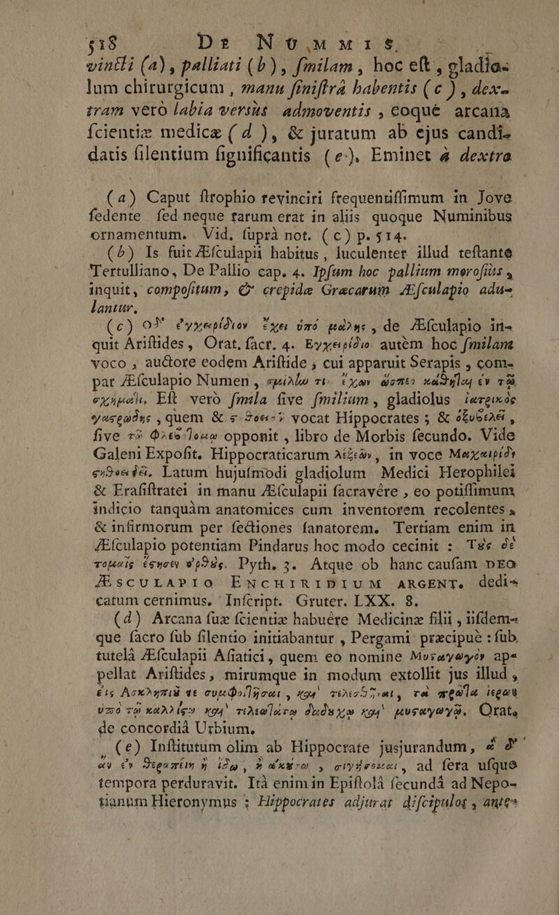 Ae. us WEE MUR w nde ae vintli (a), palliati (b) , fmilam, hoc e(t , eladia- lum chirurgicum , manu finiftra habentis (c ) , dex- tram vero labia versus admoventis , coque. arcana {cientiz medice ( d ), &amp; juratum ab ejus candi. datis filentium fignificantis (e), Eminet à dextra (a) Caput ftrophio revinciri ftequentiffimum in Jove fedente fed neque rarum erat in aliis. quoque Numinibus ornamentum. Vid. fupra not. ( c) p. $14. (5) Is fuit ZEfculapii habitus, luculenter. illud teftante Tertulliano, De Pallio cap. 4. Ipfum hoc pallium morofiits , inquit, compofitum, © crepide Graecarum JEfculapio adu- lantur, | (c) OM Pyxepidiw exer tard ua», de JEfculapio in- quit Ariftides, Orat, fact. 4. Evyepido autém hoc fmilam voco , auctore eodem Ariftide , cui apparuit Serapis , com- pat /Eículapio Numen , speirle vi. cx aom? xadulap ev 7 exukeh, Eft vero fmila five fmilium , gladiolus | iezgixos yaseatys , quem. &amp;.«-2e«^7 vocat Hippocrates 5 &amp; ofubeaa , five 73 $ate.Jouw opponit , libro de Morbis fecundo. Vide Galeni Expofit. Hippocraticarum Acá», in voce Mexaipidy s;/9«« 48. Latum hujufmodi gladiolum Medici Herophilei &amp; Erafiftratei in manu ZE(culapii facravére , eo potiffimum indicio tanquàm anatomices cum inventorem recolentes » &amp; infirmorum per feGiones fanatorem. Tertiam enim in JEfculapio potentiam Pindarus hoc modo cecinit : Tss de vouig esyoty w p85. Pyth, 3. Atque ob hanc caufam DEG JÉscuLAPIO ENCHIRIDIUM ARGENT. dedie catum cernimus, Infcript. Gruter. LXX. 8. (d) Arcana fuz fcientiz habuére Medicinz filii , fdem- que facro fub filentio initiabantur , Pergami przcipue : fub. tutelà ZEfculapii Afiatici, quem eo nomine Mesayeyér ape pellat Ariftides, mirumque in modum extollit jus illud , ets AcxD ami vt ey dolce X94. TAT TT reek, ree weale itgau Und vm Karrie» xo4' vise luco dudwyo ro! poseysys. Orat, de concordià Urbium, M n . (e) Inftitutum olim ab Hippocrate jusjurandum, 4 2 ay e Segui » Dw , » a xu co » ciy5eszai, ad fera ufque tempora perduravit. Ita enim in Epiftola fecundá ad Nepo- tanum Hieronymus : Hippocrates adjurat difcipulog , antes