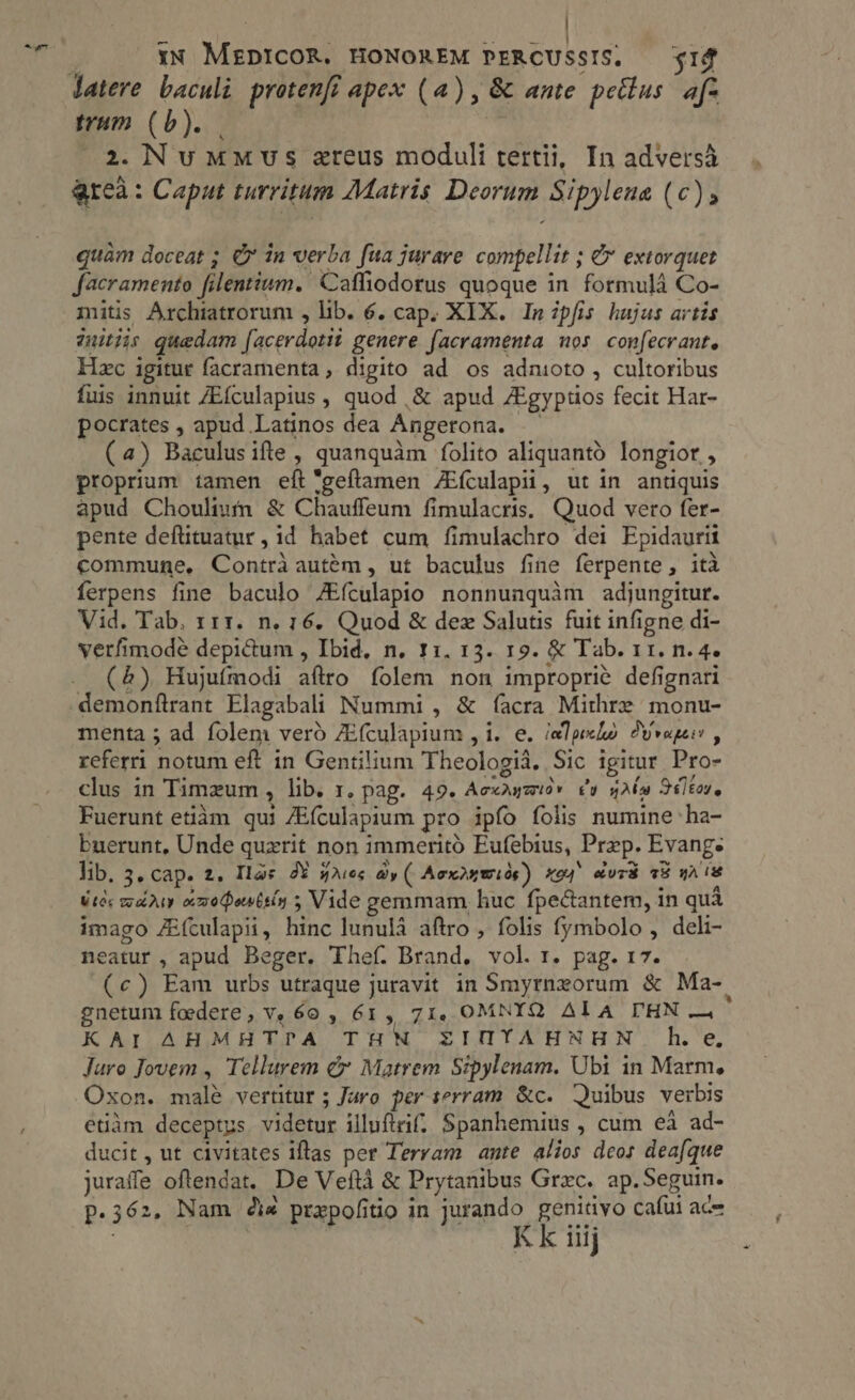 | | -— s uli ba ! * moe iN MEDICOR. HONOREM PERCUSSIS. $14 mum (b). . 2. NummMvwus zreus moduli tertii, In adversà areà: Caput turritum Matris Deorum Sipylena (c) s quàm doceat ; € in verba fua jurare. compellit ; &amp; extorquet facramento filentium. Caffiodorus quoque in formula Co- mitis Archiatrorum , lib. 6. cap. XIX. In ipfis hujas artis uitiis quedam facerdotit genere facramenta nos confecrant. Hzc igitur facramenta, digito ad os adnioto , cultoribus fuis innuit ZEfculapius , quod ,&amp; apud /Egyptios fecit Har- pocrates , apud Latinos dea Angerona. — (4) Baculus ifte , quanquàm folito aliquanto longior , proprium tamen eft *geftamen ZEfculapii, ut in antiquis apud Choulimm &amp; Chauffeum fimulacris. Quod vero fer- pente deflituatur, id habet cum fimulachro dei Epidaurii commune, Contràautém, ut baculus fine ferpente, ita ferpens fine baculo ZEfculapio nonnunquam adjungitur. Vid. Tab, z11. n. 16. Quod &amp; dez Salutis fuit infigne di- verfimodé depictum , Ibid, n. 11. 13. 19. &amp; Tab. 11. n. 4. (5) Hujufmodi aftro folem non improprié defignari demonftrant Elagabali Nummi , &amp; facra Mithre monu- menta ; ad folem verd ZEfculapium , i. e. epe 9yvupeis , referri notum eft in Gentilium Theologia. Sic igitur Pro- clus in Timzum , lib. 1. pag. 49. Aecurzid. dv gn 361toz, Fuerunt etiam qui ZEfculapium pro ipfo folis numine ha- buerunt, Unde quxrit non immeritó Eufebius, Prep. Evang. lib. 3, cap. 2. Tas oY gases dy ( Aex2xwióe) xo4 curd 23 wA is Wier marty amohontsiy 5 Vide gemmam, huc fpectantem, in qua imago fEfculapii, hinc lunula aftro , folis fymbolo , deli- neatur , apud Beger. Thef. Brand. vol. r. pag. 17. (c) Eam urbs utraque juravit in Smyrnxorum &amp; Ma-. gnetum foedere, Ve 60 , 61, 71, OMNYQ ALA THN — KAI AHMHTPA THN ZIHYAHNHN he, Juro Jovem , Tellurem cx Matrem Sipylenam. Ubi in Marm. Oxon. malé vertitur ; Juro per serram &amp;c. Quibus verbis etiàm deceptus. videtur illuflrif. Spanhemius , cum ea ad- ducit, ut civitates iftas per Terram ante alios deos dea[que juraffe oftendat. De Vefta &amp; Prytanibus Grec. ap. Seguin. p.362. Nam i4 prepofitio in jurando genitivo cafui ace