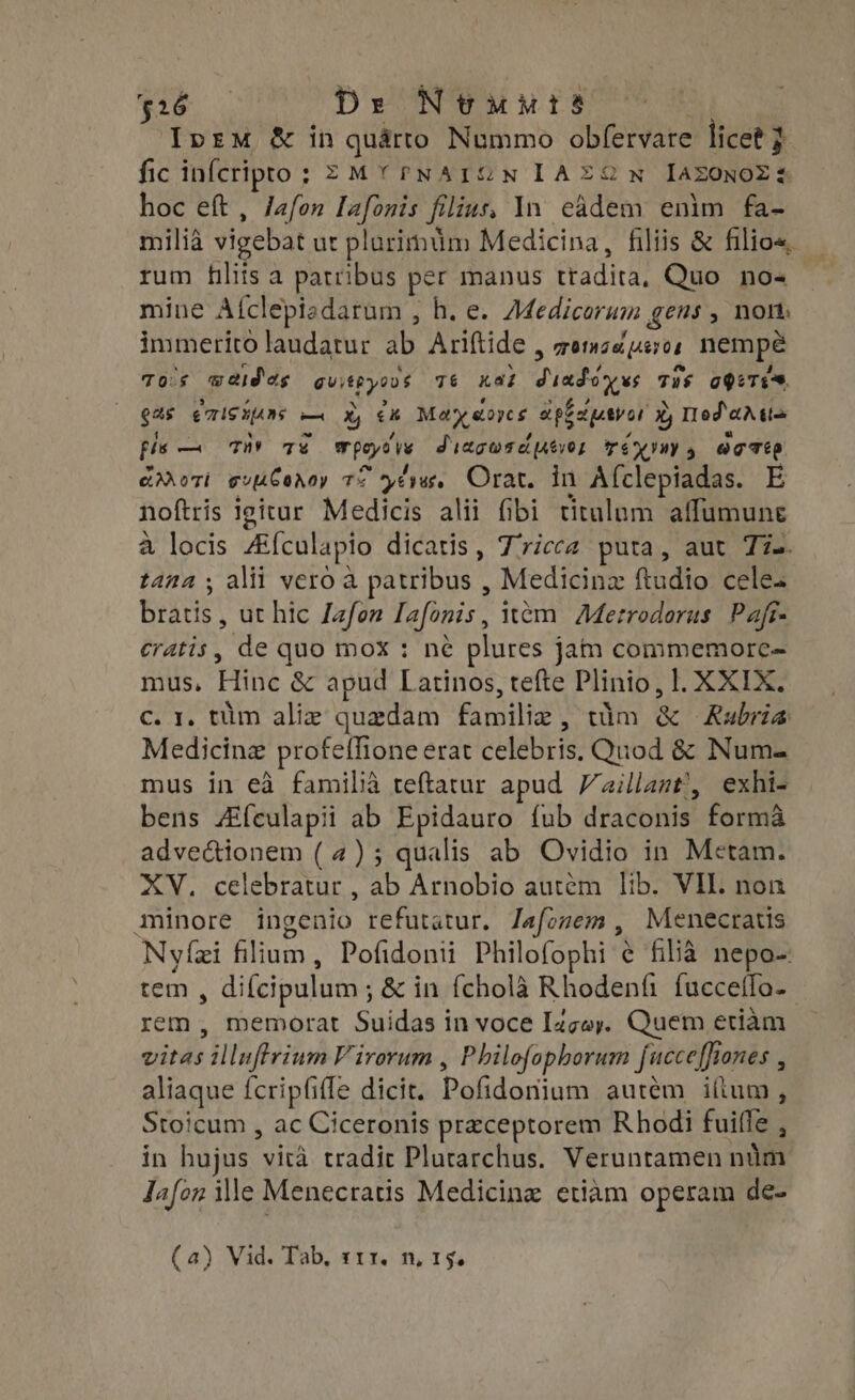 $16 De Ntuurs Ipem &amp; in quarto Nummo obfervare licet } fic infcripro; =MYrNAIG@N IAEZ9N IAZOoNOZz hoc eft, Jafon Iafonis filius, In eádem enim fa- milià vigebat ur plurimum Medicina, filiis &amp; filios. rum filiis a patribus per manus tradita, Quo no- mine Aíclepizdarum , h. e. Adedicorum gens, nom immerito laudatur ab Ariftide , zemz uso, nempe Tos waidas guitryovs T6 Kas dumdówws Tus ageTes 94$ |eTISHUMs — X, €x. Maydores apepevar 3, Mod arta fis — THY 7€ Mpoyes Sragwseusvor Tex, octo cori ev CaAoy T ls Orat. in A{clepiadas. E noftris igitur Medicis alii fibi titulum aflumune à locis ZEfculapio dicatis, Tricca puta, aut Tie. tana ; alii vero à patribus , Medicinz ftudio cele: bras, ut hic Jafon Iafonis, item Metrodorus Pafr- eratis, de quo mox : né plures jam commemorc- mus, Hinc &amp; apud Latinos, tefte Plinio, l. XXIX. c. 1, tum aliz quzdam familie, wim &amp; | Rubria Medicine profeffione erat celebris. Quod &amp; Num- mus in eà familia teftatur apud Vaillant’, exhi- bens ZEículapii ab Epidauro {ub draconis forma advectionem ( 4) ; qualis ab Ovidio in Metam. XV. celebratur , ab Arnobio autem lib. VIL. non minore ingenio refutatur. Jafozem , Menecratis Nyízi filium, Pofidonii Philofophi € filia nepo-: tem , difcipulum ; &amp; in fcholà Rhodenfi fuccetfo- rem, memorat Suidas in voce I4zoy. Quem etiam vitas illuftrium Virorum , Philofophorum fucceffiones , aliaque fcripfiffe dicit. Pofidoniam autém illum, Stoicum , ac Ciceronis preceptorem Rhodi fuiffe , in hujus vità tradit Plutarchus. Veruntamen nim Jafon ile Menecratis Medicine etiam operam de- (a) Vid. Tab, t11. n, 15.