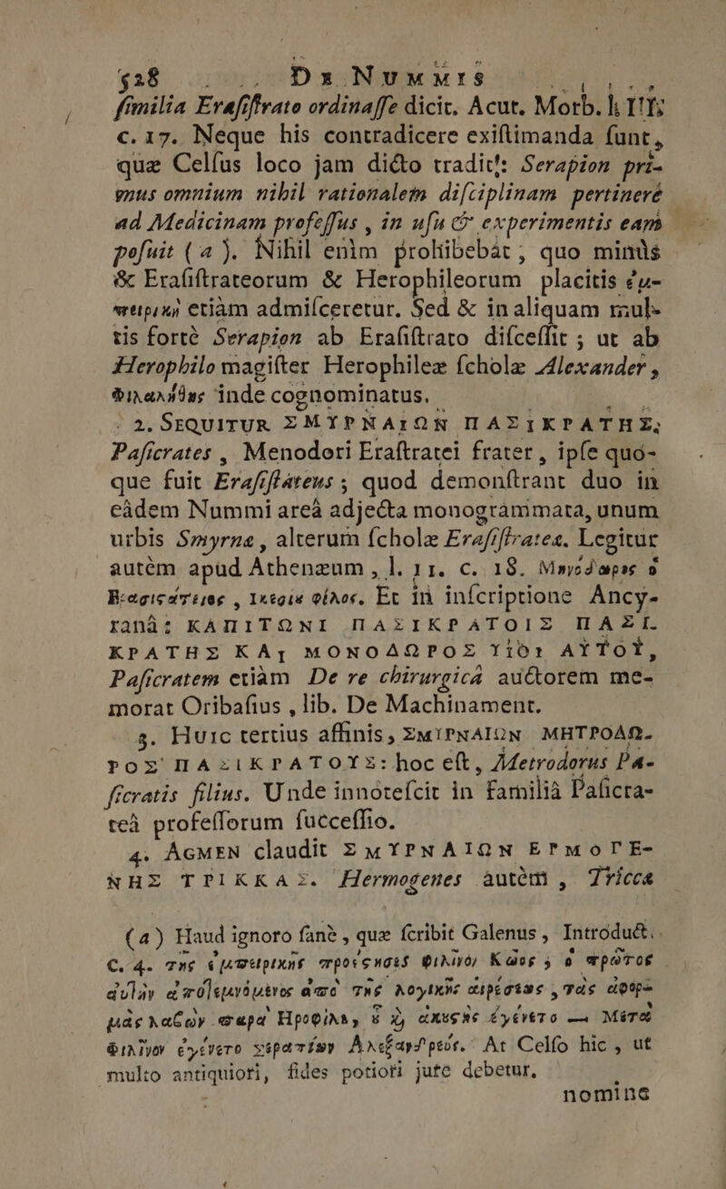 $28 2 Dx Nuwurs | p milia Erafi irato ordinaffe dicit. Acut. Morb. I rm c. 17. Neque his contradicere exiftimanda fant e que Celíus loco jam di&amp;o tradit!: Serapion pri gnus omnium nibil rationalem difciplinam pertinere ad Medicinam profeffus , in ufu c experimentis eam — pofuit (a). Nihil enim prohibebat ; quo mints &amp; FraGhtaraarurg &amp; Herophileorum placitis £u- wrtipij etiam admilceretur. Sed &amp; in aliquam mul. tis forte Serapion ab Erafiftrato difceffit ; ut ab Herophilo magifter Herophilez {chole Alexander , Dircrndus inde cognominatus, - . 2, SEQUITUR ZEZMYPNAION ILAEZ IKPATH EZ, Paficrates , Menodori Eraftratei frater , ipfe quo- que fuit Erafiftarens ; ; quod demonttrant duo in eadem Nummi area adjecta monogrammata, unum urbis Smyrna, alterum fchole Eraf iftrates. Legitur autém apud Achonc l. 11. c. 18. Maycdapes 9 Bragicareses , Ixegie laos. Ee fi infcriptione Ancy- rand: KAMITQNI HAXIKPATOIX HAZI. KPATHZ KAy MONOAQPOE Yioó: AYToY, Paficratem etiam De re chirurgica auctorem me- morat Oribafius , lib. De Machinament. s. Huic tertius affinis, ZwiPNAION MHTPOAR. Por IAziKPATOYX:hoc eft, Metrodorus Pa- frcratis filius. Unde innotefcit in Familia Paficra- teà profeflorum fucceffio. 4. AGMEN claudit EZMYPNAIQN EPmoTrE- NHE TPIKKA®. Hermogenes autem , Tricca (4) Haud i ignoro fane , que fcribit Galenus , Introdu&amp;, C. 4. rns «impp mporsnass gir; Kaog 5 0 poros duly rd dqeróutros a dae Té A oye diptatas , 7d; dot- pas haber aapa Hpo@ins 8 gy dXu$96 CyEVETO — Mire iM eycvero sopartsy AncharS pes. At Celfo hic, ut multo antiquiots fides potiori jute debetur, j | nominc