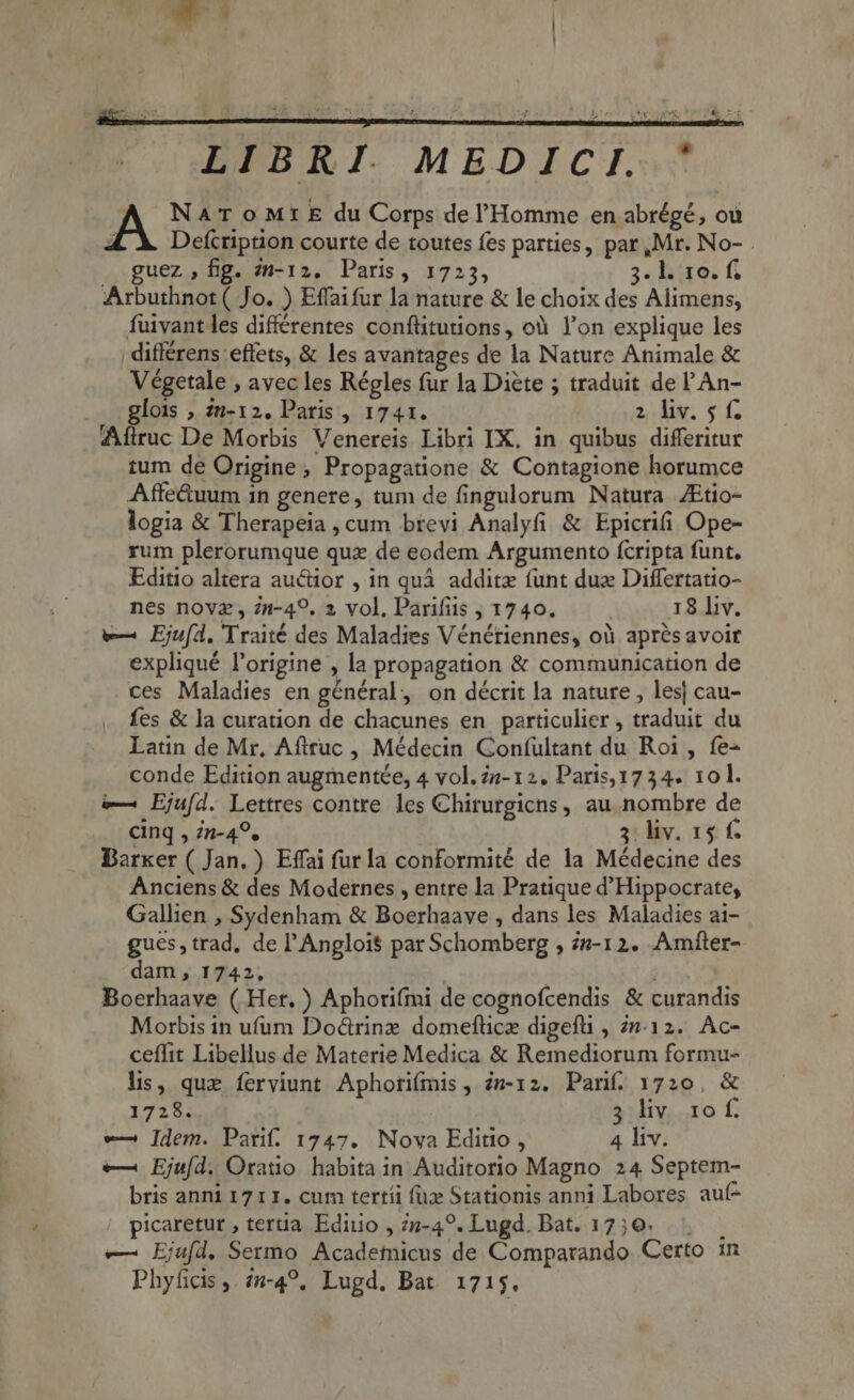 -— | EPBRI. MEDICI. A Nat oMrt E du Corps de l'Homme en abrégé, ou 4 Defcription courte de toutes fes parties, par, Mr. No- . guez , fig. 2n-12. Paris, 1723, 3- loro. f Arbuthnot ( Jo. ) Effaifur la nature &amp; le choix des Alimens, fuivant les différentes conflitutions, oà l'on explique les _differens effets, &amp; les avantages de la Nature Animale &amp; Végetale , avec les Régles fur la Diete ; traduit de l'An- glois , m-12. Paris, 1741. 2 liv. 5 f. Aftruc De Morbis Venereis Libri IX, in quibus differitur tum de Origine, Propagatione &amp; Contagione horumce Affe&amp;uum in genere, tum de fingulorum Natura ZEtio- logia &amp; Therapeia cum brevi Analyfi &amp; Epicrifi Ope- rum plerorumque qux de eodem Argumento (cripta funt, Editio altera auctior , in qua additz funt duz Differtatio- nes novz , Zn-4?. 2 vol, Parifiis ; 1740. 18 liv. we Eju(d. Traité des Maladies Vénétiennes, oà aprés avoir expliqué l'origine , la propagation &amp; communication de ces Maladies en général, on décrit la nature , les| cau- fes &amp; la curation de chacunes en particulier , traduit du Latin de Mr, Aftruc , Médecin Confultant du Roi, fe- conde Edition augmentée, 4 vol. Za- 12. Paris,1734. 101. e— Ejufd. Lettres contre les Chirurgicns, au nombre de cinq , in-4°. 3: liv. 15 f. Barker ( Jan. ) Effai fur la conformité de la Médecine des Anciens &amp; des Modernes , entre la Pratique d' Hippocrate, Gallien , Sydenham &amp; Boerhaave , dans les Maladies ai- gues, trad, de l'Angloi$ par Schomberg , zz-12. Amfter- dam , 1742, Boerhaave ( Her. ) Aphorifmi de cognofcendis &amp; curandis Morbis in ufum Do&amp;rinz domeflice digefü , 27:12. Ac- ceffit Libellus de Materie Medica &amp; Remediorum formu- lis, que ferviunt Aphorifmis, m-12. Pari. 1720, &amp; 1728. 3 liv 10f. e Idem. Pari. 1747. Nova Editio , 4 liv. e— Ejufd, Oratio habita in Auditorio Magno 24 Septem- bris anni 1711. cum tertíi fix Stationis anni Labores au picaretur , tertia Ediuo , 7-49. Lugd. Bat. 1750... e— Ejufd. Sermo Academicus de Comparando Certo in Phyficis, /2-4?, Lugd, Bat 1715.