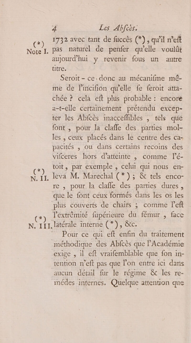 * Li 4 Les Abfcès. 1732 avec tant de füccès (*}, qu'il n’eft pas naturel de penfer qu’elle voulût aujourd’hui y revenir fous un autre titre. Seroit - ce donc au mécanfme mé- me de lincifion qu'elle fe feroit atta- chée ? cela eft plus probable : encoré a-t-elle certainement prétendu excep- ter les Abfcès inacceflibles , tels que font, pour la clafle des parties mol- les , ceux placés dans le centre des ca- pacités , ou dans certains recoins des vifceres hors d’atteinte | comme lé- toit, par exemple , celui qui nous en- leva M. Marechal (*) ; & tels enco- re , pour la clafle des parties dures, l'extrémité fupérieure du fémur , face Pour ce qui eft enfin du traitement exige , il eft vraifemblable que fon in- tention n’eft pas que l’on entre ici dans aucun détail fur le régime & les re- médes internes. Quelque attention que