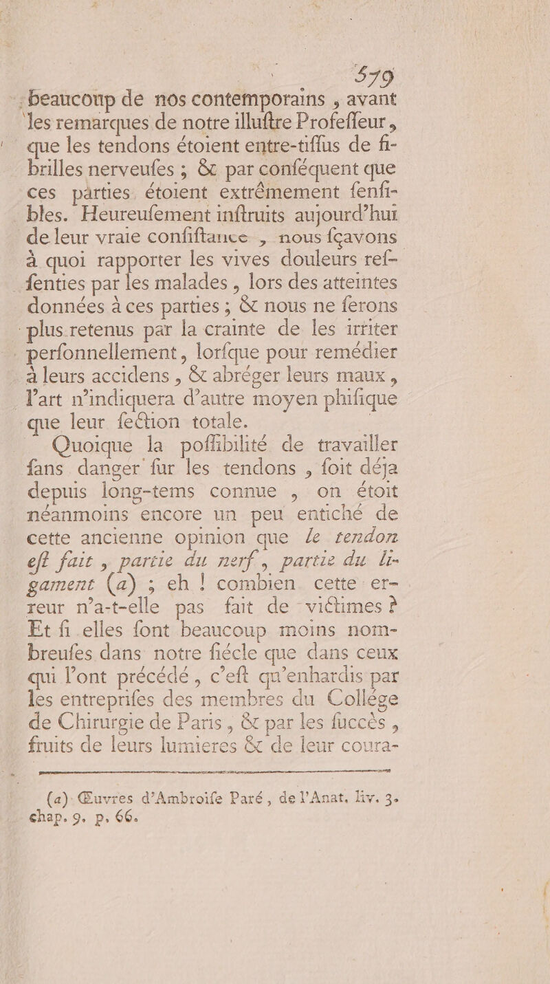 ee Re beaucoup de nos contemporains , avant les remarques de notre illuftre Profeffeur , ‘que les tendons étoient entre-tiflus de f1- - billes nerveufes ; &amp;t par conféquent que ces parties, étoient extrêmement fenfi- bles. Heureufement inftnuits aujourd’hui de leur vraie confiftance , nous fçavons à quoi rapporter les vives douleurs ref- _fenties par les malades , lors des atteintes données à ces parties ; &amp; nous ne ferons plus retenus par la crainte de les irriter . perfonnellement , lorfque pour remédier à leurs accidens , &amp;t abréger leurs maux, Part n’indiquera d’autre moyen phifique que leur fection totale. | Quoique la pofhbihité de travailler fans danger fur les tendons , foit déja depuis long-tems connue , on étoit néanmoins encore un peu entiché de cette ancienne opinion que le rendon eft fait , partie du nerf, partie du lr- gament (a) ; eh | combien cette er- reur n’a-t-elle pas fait de victimes à Et fi elles font beaucoup moins nom- breufes dans notre fiécle que dans ceux ii l’ont précédé, c’eft qu’enhardis par les entreprifes des membres du Collége de Chirurgie de Paris, &amp;t par les fuccès , fruits de leurs lumieres &amp; de leur coura- ere mr nt PRO (a): Œuvres d’Ambroife Paré, de l'Anat, liv. 3. chap. 9. p. 66.