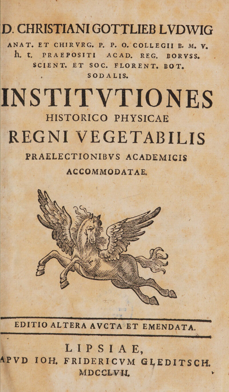 D. CHRISTIANI GOTTLIEB LVDWIG | ANAT. ET CHIRVRG. P. P. O. COLLEGII B. M. V, | h. t. PRAEPOSITI ACAD. REG, BORVSS. SCIENT. ET SOC. FLORENT. BOT. SODALIS. INSTITVTIONES HISTORICO PHYSICAE REGNI VEGETABILIS PRAELECTIONIBVS ACADEMIGIS .ACCOMMODATAE. TEES SESS AY IÍ SCAM TISSU eO c TM - xr X, Pu EDITIO ALTERA AVCTA ET EMENDATA. LIPSÍAE, i MDCCOLVAI, v !