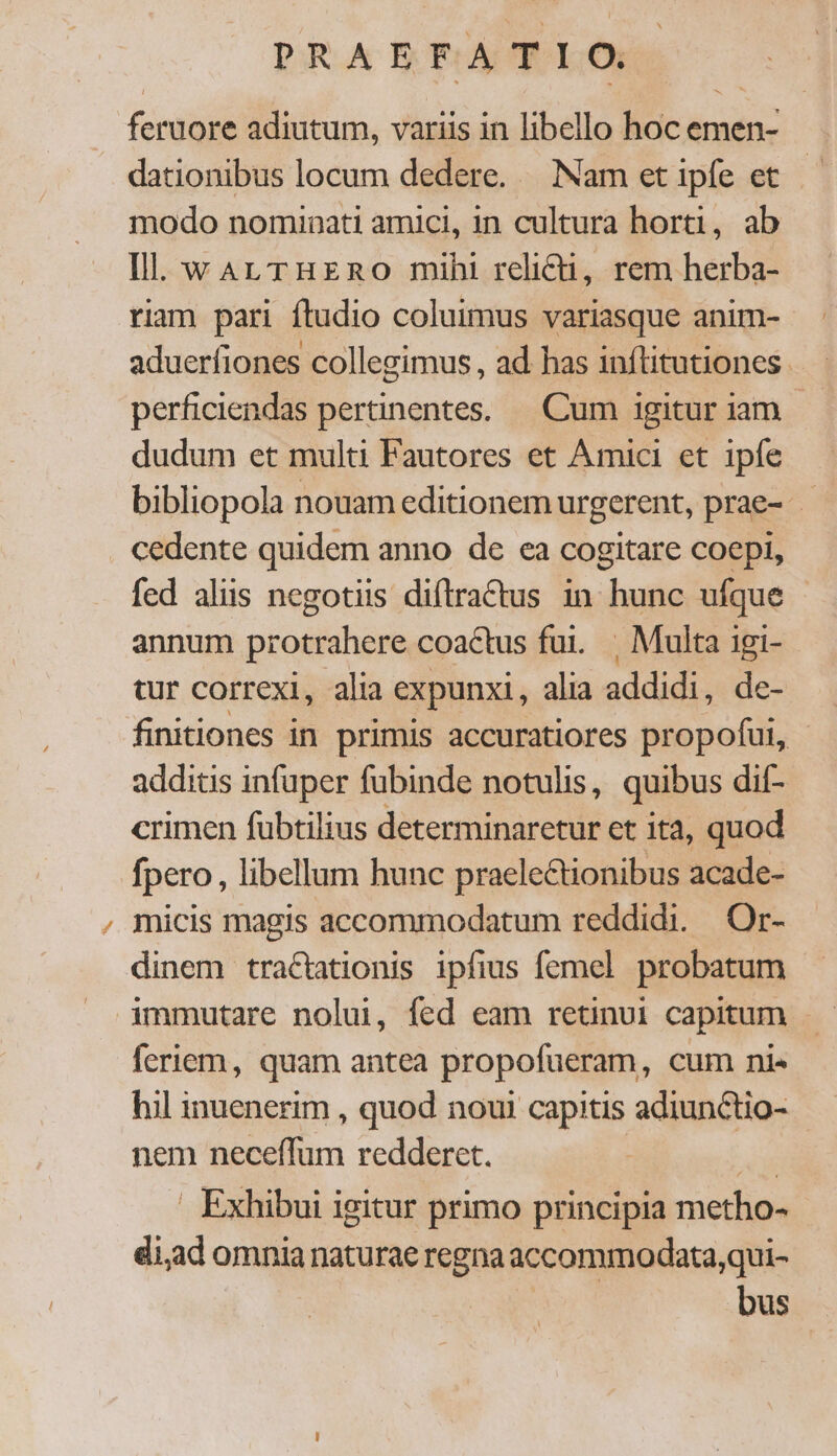 feruore adiutum, variis in libello hoc emen- dationibus locum dedere. — Nam et ipfe et modo nominati amici, in cultura horti, ab Ill. wArLTHERO mih! relicti, rem herba- riam pari ftudio coluimus variasque anim- aduerfiones collegimus , ad has inftitutiones. perficiendas pertinentes. — Cum igitur iam - dudum et multi Fautores et Amici et ipfe bibliopola nouam editionem urgerent, prae- - cedente quidem anno de ea cogitare coepi, fed alis negotiis diftractus 1n hunc ufque annum protrahere coactus fui. | Multa igi- tur correxi, alia expunxi, alia addidi, de- finitiones in primis accuratiores propofui, - additis infuper fubinde notulis, quibus dif- crimen fübtilius determinaretur et ita, quod fpero , libellum hunc praelectionibus acade- micis magis accommodatum reddidi. Or- dinem traCtationis ipfius femel probatum immutare nolui, fed eam retinui capitum feriem, quam antea propofueram, cum ni« hil inuenerim , quod noui capitis adiunctio- nem neceffum redderet. di Exhibui igitur primo principia metho- di,ad omnia naturae regna accommodata,qui- bus