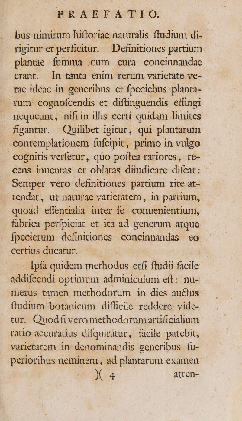  bus nimirum hiftoriae naturalis ftudium di- plantae fumma .cum cura concinnandae. erant. [In tanta enim rerum varietate ve- rae ideae in generibus et fpeciebus .planta- nequeunt, nifiin illis certi quidam limites figantur. Quilibet igitur, qui plantarum cens inuentas et oblatas diiudicare diícat: Semper vero definitiones partium rite at- quoad effentialia inter fe conuenientium, fabrica perfpiciat et ita ad generum atque fpecierum definitiones concinnandas eo certius ducatur. - Ipfa quidem be iw etfi ftudi facile addifcendi optimum adminiculum eft: nu- merus tamen methodorum in dies auctus ftudium botanicum difficile reddere vide- tur. Quodfi vero methodorumartificiaium ratio accuratius difquiratur, facile patebit, varietatem in denominandis generibus fu- perioribus neminem , ad plantarum examen X 4 atten-