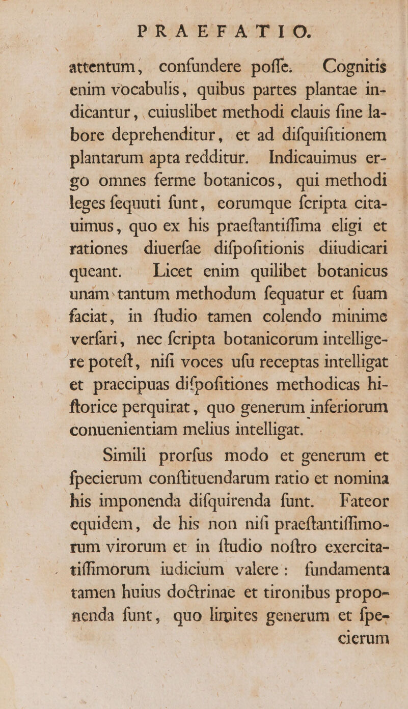 attentum, confundere poffe. ^ Cognitis enim vocabulis, quibus partes plantae in- dicantur , cuiuslibet methodi clauis fine la- bore deprehenditur, et ad difquifitionem plantarum apta redditur. Indicauimus er- go omnes ferme botanicos, qui methodi leges fequuti funt, eorumque fcripta cita- uimus, quo ex his praeítantiffima eligi et rationes diueríae difpofitionis . diiudicari queant. Licet enim quilibet botanicus unam.tantum methodum fequatur et fuam faciat, in ftudio tamen colendo minime veríari, nec fcripta botanicorum intellige- re poteft, nifi voces ufu receptas intelligat - et praecipuas difpofitiones methodicas hi- ftorice perquirat, quo generum inferiorum conuenientiam melius intelligat. Simili prorfus modo et generum et fpecierum conftituendarum ratio et nomina his imponenda difquirenda funt. ^ Fateor equidem, de his non nifi praeflantiffimo- rum virorum et in ftudio noflro exercita- tiffimorum iudicium valere: fundamenta tamen huius doctrinae et tironibus propo- nenda funt, quo lirpites generum et fpe- cierum