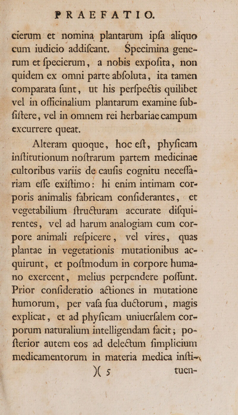 .cierum et nomina plantarum ipfa aliquo cum iudicio addifcant. $pecimina gene- rum et fpecierum, a nobis expofita, non quidem ex omni parte abfoluta, ita tamen comparata funt, ut his perfpectis quilibet vel in officinalium. plantarum examine fub- fiftere, vel in omnem rei herbariae campum excurrere queat. : Alteram quoque, hoc eft, phyficam . inftitutionum noftrarum partem medicinae cultoribus variis de caufis cognitu neceffa- riam effe exiftimo: hi enim intimam cor- poris animalis fabricam confiderantes, . et vegetabilium ítructuram accurate difqui- rentes, vel ad harum analogiam cum cor- pore animali refpicere, vel vires, quas plantae in vegetationis mutationibus ac- quirunt, et poftmodum in corpore huma- no exercent, melius perpendere poflunt. Prior confideratio actiones 1n. mutatione humorum, per vafa fua ductorum, magis explicat, et ad phyficam uniuerfalem cor- » porum naturalium intelligendam facit; po- . fterior autem eos ad delectum fimplicium medicamentorum in materia medica iníti- MN. 5 tuen-