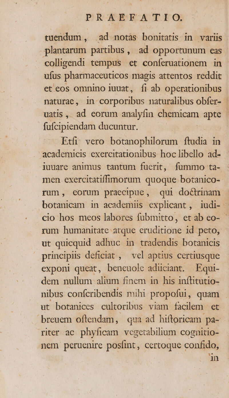 tuendum , ad notas bonitatis in variis plantarum partibus, ad opportunum eas - colligendi tempus et conferuationem in - ufus pharmaceuticos magis attentos reddit et cos omnino iuuat, fi ab operationibus naturae, in corporibus naturalibus obfer- | uatis, ad eorum analyfin chemicam apte | fufcipiendam ducuntur. Etfi. vero botanophilorum ftudia in . academicis exercitationibus hoc libello ad- iuuare animus tantum fuerit, fummo ta- men. exercitatiffimorum quoque botanico- rum, eorum praecipue, qui do&amp;trinam. botanicam in academiüs explicant, iudi- | cio hos meos labores fübmitto, etab eo- - rum humanitate atque eruditione id peto, ut quicquid adhuc in tradendis botanicis principis deficiat, vel aptius certiusque exponi queat, beneuole adiiciant. | Equi- dem nullum. alium finem in his inflitutio- nibus confcribendis mihi propofui, quam ut botanices cultoribus viam facilem et breuem oftendam, qua ad hiftoricam pa- riter ac. phyficam. vegetabilium cognitio- nem peruenire posfint, certoque confido, in