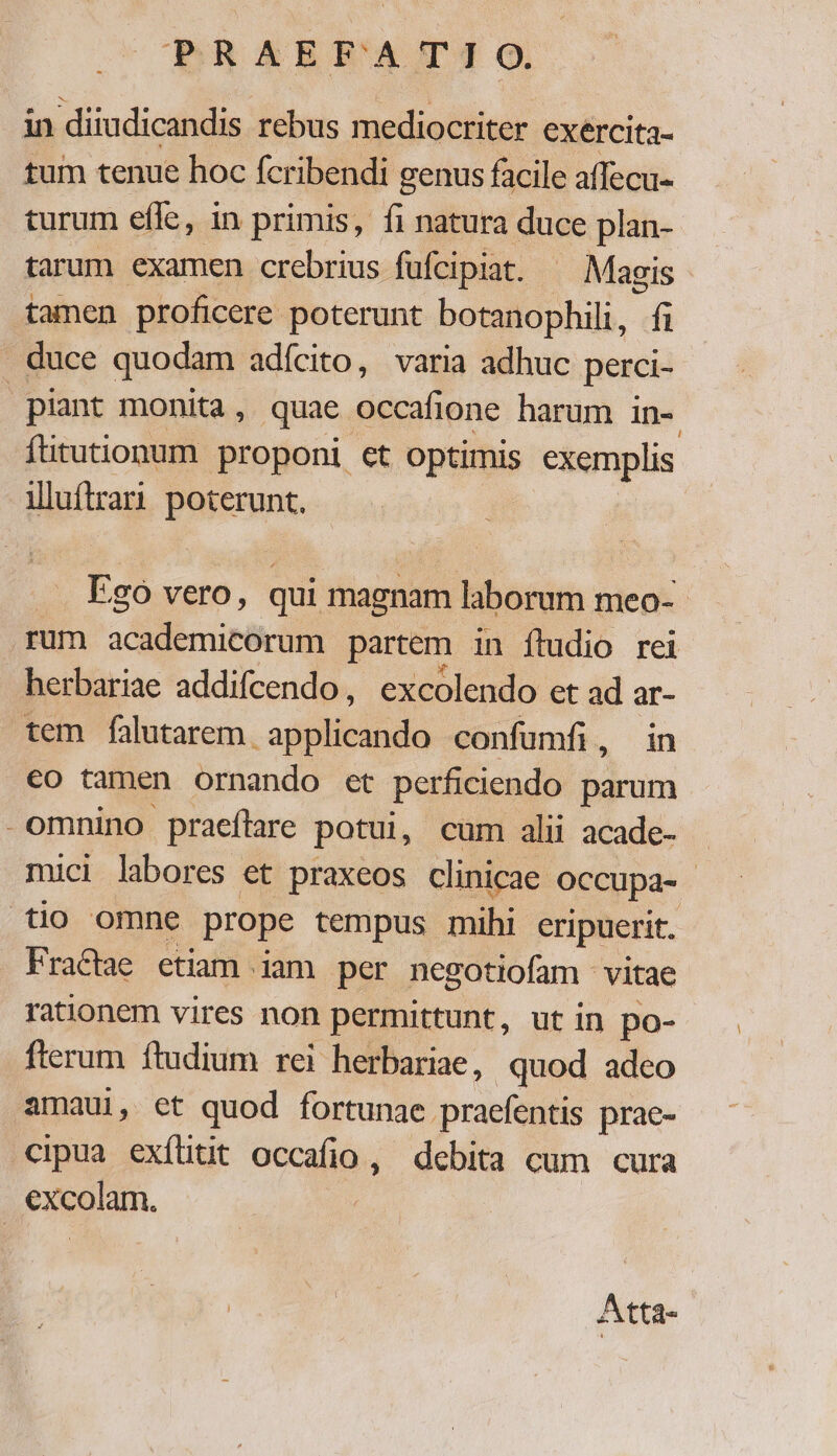 in diiudicandis. rebus mediocriter exercita- tum tenue hoc fcribendi genus facile affecu- turum efle, in primis, fi natura duce plan- tarum examen crebrius fufcipiat. ^ Magis tamen proficere poterunt botanophili, fi . duce quodam adícito, varia adhuc perci- plant monita, quae occafione harum in- fitutionum proponi et optimis exemplis illuftrari. poterunt. Ego vero, qui magnam laborum meo- - rum academicorum partem in ftudio rei herbariae addifcendo, excolendo et ad ar- tem falutarem pes confumfi, in eo tamen ornando et perficiendo parum -omnino praeftare potui, cum alii acade- mici labores et praxeos clinicae. Occupa- tio omne prope tempus mihi eripuerit. FraCae etiam iam per negotiofam vitae rationem vires non permittunt, ut in po- fterum ftudium rei herbariae, quod adco amaui, et quod fortunae. praefentis prae- cipua exílitit occa. debita cum cura excolam. Atta-