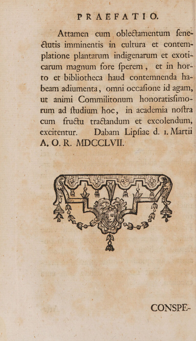 PRAEFATIO . Attamen cum, oble&amp;amentum fene- €tutis imminentis in cultura et contem- platione plantarum indigenarum et exoti- carum magnum fore fperem , et in hor- to et bibliotheca haud contemnenda ha- beam adiumenta, omni occafione id agam, ut animi Commilitonum honoratisfimo- rum ad ftudium hoc, in academia noftra cum fructu tractandum et excolendum, excitentur. — Dabam Lipfiae d. 1. Martii A, O. R. MDCCLVII. CONSPE-