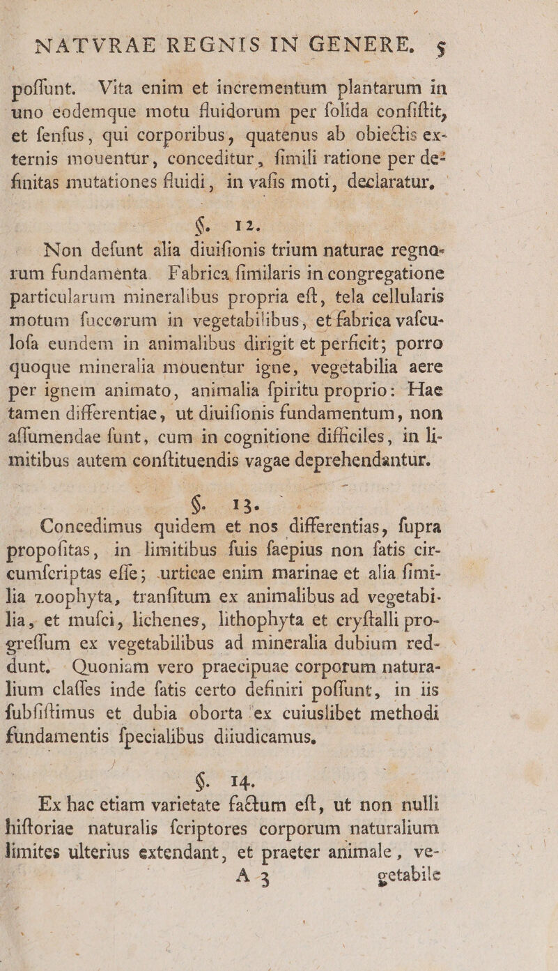 otunt. Vita enim et incrementum plantarum in uno eodemque motu fluidorum per folida confiftit, et fenfus, qui corporibus, quatenus ab obiettis ex- ternis imouentur, conceditur, fimili ratione per de* finitas mutationes fluidi, in val is moti, declaratur, S R2 Non petat alia diuifionis trium naturae regna- rum fundamenta. Fabrica fimilaris in congregatione particularum mineralibus propria eft, tela cellularis motum fuccerum in vegetabilibus, et fabrica vafcu- lofa eundem in animalibus dirigit et perficit; porro quoque mineralia mouentur igne, vegetabilia acre per ignem animato, animalia fpiritu. proprio: Hae tamen differentiae, ut diuifionis fündamentum, non affumendae funt, cum in cognitione difficiles, in li- mitibus autem conflituendis vagae deprehendantur. Sut cun Concedimus. quidem et nos differentias, fupra propofitas, in limitibus fuis faepius non fatis cir- cumferiptas effe; xurticae enim marinae et alia fimi- lia zoophyta, tranfitum ex animalibus ad vegetabi. lia, et mufci, lichenes, lithophyta et cryftalli pro- E lur ex vegetabilibus ad mineralia dubium red- | dunt, Quoniam vero praecipuae corporum natura- lium clafles inde fatis certo definiri poffunt, in iis fubfiftimus et dubia oborta 'ex cuiuslibet methodi fundamentis fpecialibus diiudicamus, | $. 14. Ex hac etiam varietate fa&amp;tum eft, ut non. P hiftoriae naturalis fcriptores corporum naturalium limites ulterius extendant, et praeter animale, ve- A -3 getabile £