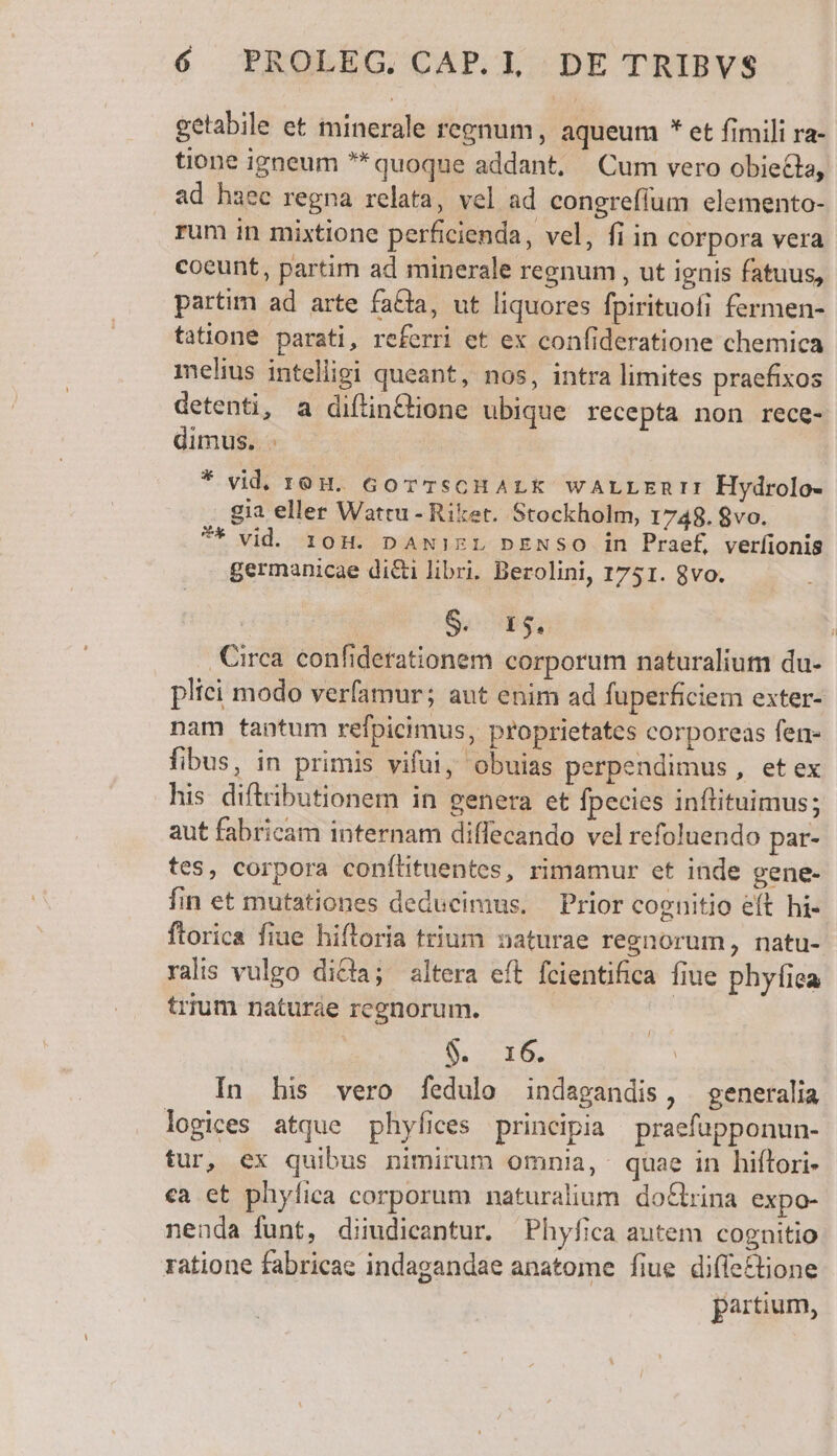 getabile et minerale regnum, aqueum * et fimili ra- tione igneum **quoque addant, Cum vero obie£ls, ad haee regna relata, vel ad congreffum elemento- rum in mixtione perficienda, vel, fi in corpora vera coeunt, partim ad minerale regnum , ut ignis fatuus, partim ad arte faCta, ut liquores fpirituofi fermen- tatione parati, referri et ex confideratione chemica melius intelligi queant, nos, intra limites praefixos detenti, a dif!inCione ubique recepta non rece- dimus. . * vid, r6H. GorTsCHALK waArLEnr: Hydrolo- gia eller Wattu - Riket. Stockholm, 1748. $vo. ** vid. 10H. pANISL pENSO in Praef, verfionis germanicae dici libri. Berolini, 1751. 8vo. : S. $5 | Circa confiderationem corporum naturalium du- plici modo verfamur; aut enim ad fuperficiem exter- nam tantum refpicimus, proprietates corporeas fen- fibus, in primis vifui, obuias perpendimus , et ex his diftributionem in genera et fpecies inflituimus; aut fabricam internam diffecando vel refoluendo par- tes, corpora conftituentes, rimamur et inde gene- fin et mutationes deducimus, Prior cognitio eft hi- ftorica fiue hiftoria trium naturae regnorum, natu- ralis vulgo dicla; altera eft fcientifica fiue phyfiea trium naturáe regnorum. 5.15. In his vero fedulo indapandis, generalia logices atque phyfices principia praefupponun- tur, ex quibus nimirum omnia, quae in hiítori- ca et phyfica corporum naturalium doctrina expo- nenda funt, diiudicantur. Phyfica autem cognitio ratione fabricae indagandae anatome fiue diffe&amp;tione partium,