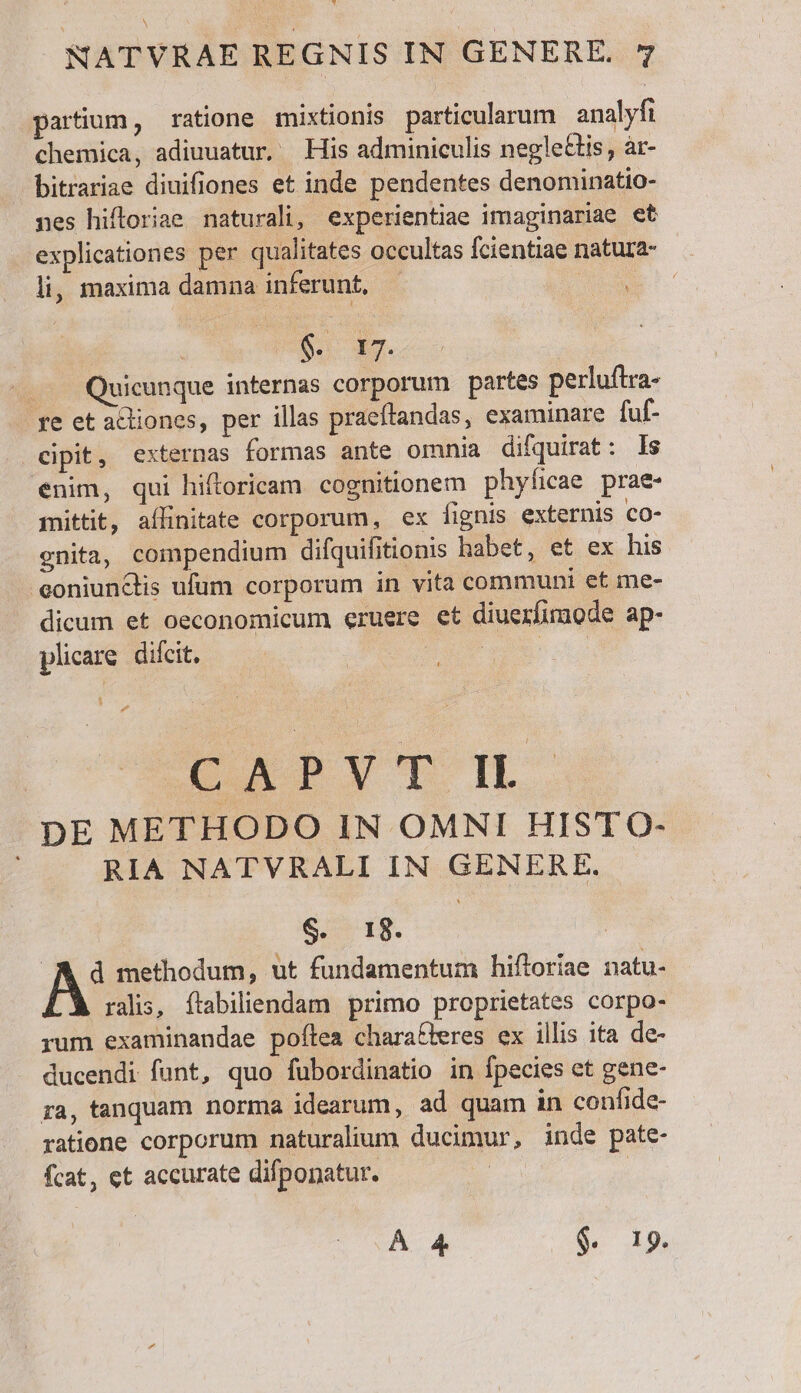 partium, ratione mixtionis particularum analyfi chemica, adiuuatur, His adminiculis negleGtis, àr- bitrariae diuifiones et inde pendentes denominatio- nes hiftoriae naturali, experientiae imaginariae et explicationes per qualitates occultas fcientiae natura- li, maxima damna inferunt, — | die CN ... Quicunque internas corporum partes perluftra- re et acliones, per illas praeftandas, examinare fuf- cipit, externas formas ante omnia difquirat: ls enim, qui hiftoricam cognitionem phyficae prae- mittit, affinitate corporum, ex fignis externis co- gnita, compendium difquifitionis habet, et ex his .eoniunClis ufum corporum in vita communi et me- dicum et oeconomicum eruere et diuexfimode ap- plicare. difcit. ees CXMYTI DE METHODO IN OMNI HIST O- RIA NATVRALI IN GENERE. S. 18. : d methodum, ut fundamentum hiftoriae natu- ralis, ftabiliendam primo proprietates corpo- rum examinandae poflea charafieres ex illis ita de- ducendi funt, quo fubordinatio in fpecies et gene- ra, tanquam norma idearum, ad quam in confide- ratione corporum naturalium ducimur, inde pate- fcat, et accurate difponatur. ÁÀ 4 $. 19.