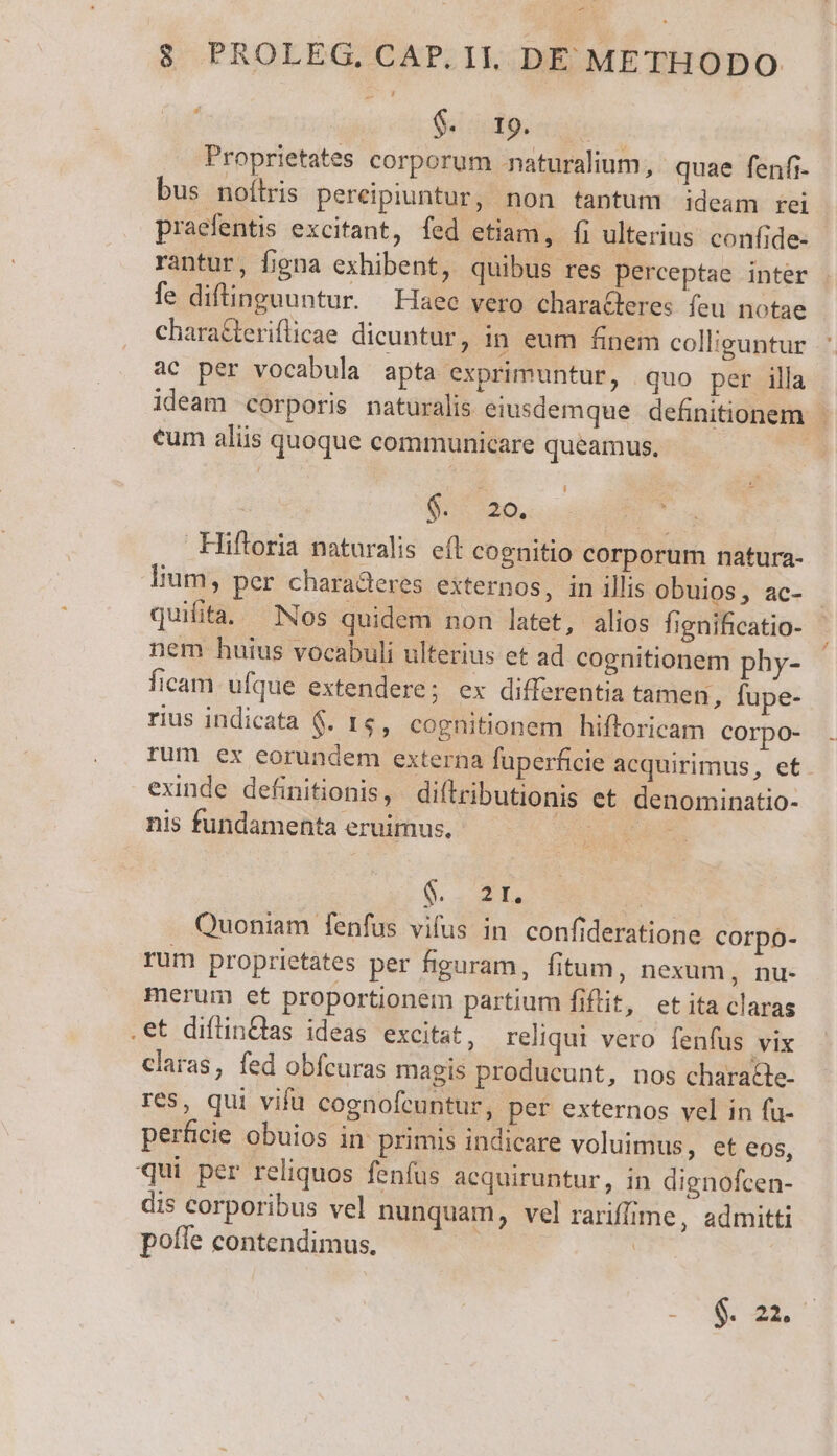8 PROLEG, CAP. II. DÉ METHODO si dudips oie Proprietates corporum naturalium, quae fenfi- bus noítris pereipiuntur, non tantum ideam tei praefentis excitant, fed etiam, fi ulterius. confide- rantur, figna exhibent, quibus res perceptae inter fe difinguuntur. Haec vero charaBeres feu notae characteriflicae dicuntur, in eum finem colliguntur ac per vocabula apta exprimuntur, quo per illa ideam corporis naturalis eiusdemque definitionem eum aliis quoque communicare queamus, | 4 $.: 20. | Hiftoria naturalis eft cognitio corporum natura- lium, per charaderes externos, in illis obuios , ac- quilita. Nos quidem non latet, alios fignificatio- nem huius vocabuli ulterius et ad cognitionem phy- ficam ufque extendere; ex differentia tamen, fupe- rius indicata $. 1$, cognitionem hiftoricam corpo- rum ex eorundem externa fuperficie acquirimus, et exinde definitionis, diftributionis et denominatio- nis fundamenta eruimus., MER 6 | Quoniam fenfus vifus in. confideratione corpo- rum proprietates per figuram, fitum, nexum, nu- merum et proportionem partium fiftit, et ita claras .et diflinQlas ideas excitat, reliqui vero fenfus vix claras, fed obfcuras magis produeunt, nos characte- res, qui vifu cognofeuntur, per externos vel in fu- perficie obuios in primis indicare voluimus, et eos, qui per reliquos fenfus acquiruntur, in dignofcen- dis corporibus vel nunquam, vel rariffime, admitti poíle contendimus. | | DUCES -Á