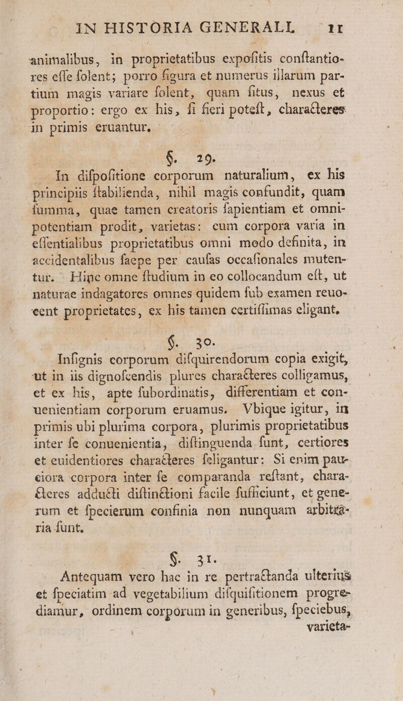 IN HISTORIA GENERALL it animalibus, in proprietatibus expofitis conflantio- res effe folent; porro figura et numerus ijlarum par- tium magis variare folent, quam íitus, nexus et proportio: ergo ex his, fi fieri poteft, characteres in primis eruantur, - | | e f^t Sen n difpofitione corporum naturalium, ex his principiis ftabilienda, nihil magis confundit, quam fumma, quae tamen creatoris fapientiam et omni- potentiam prodit, varietas: cum corpora varia in effentialibus proprietatibus omni modo definita, in accidentalibus faepe per caufas occafionales muten- tur. Hine omne ftudium in eo collocandum eít, ut naturae indagatores omnes quidem fub examen reuo- «ent proprietates, ex his tamen certiflimas eligant, We Wt o ME Infignis corporum difquirendorum copia exigit, ut in iis dignofcendis plures characteres collirvamus, et ex his, apte fubordinatis, differentiam et con- uenientiam corporum eruamus. Vbique igitur, in primis ubi plurima corpora, plurimis proprietatibus inter fe conuenientia, diftinguenda funt, certiores et euidentiores charatleres feligantur: Si enim pau- ciora corpora inter fe comparanda reftant, chara- &amp;eres adducti diftin&amp;tioni facile fufficiunt, et gene- rum et fpecierum confinia non nunquam arbitid- ria íunt, ; S xs Antequam vero hac in re pertra&amp;tanda ulterius et fpeciatim ad vegetabilium difquifitionem progre- diamur, ordinem corporum in generibus, fpeciebus, varieta-