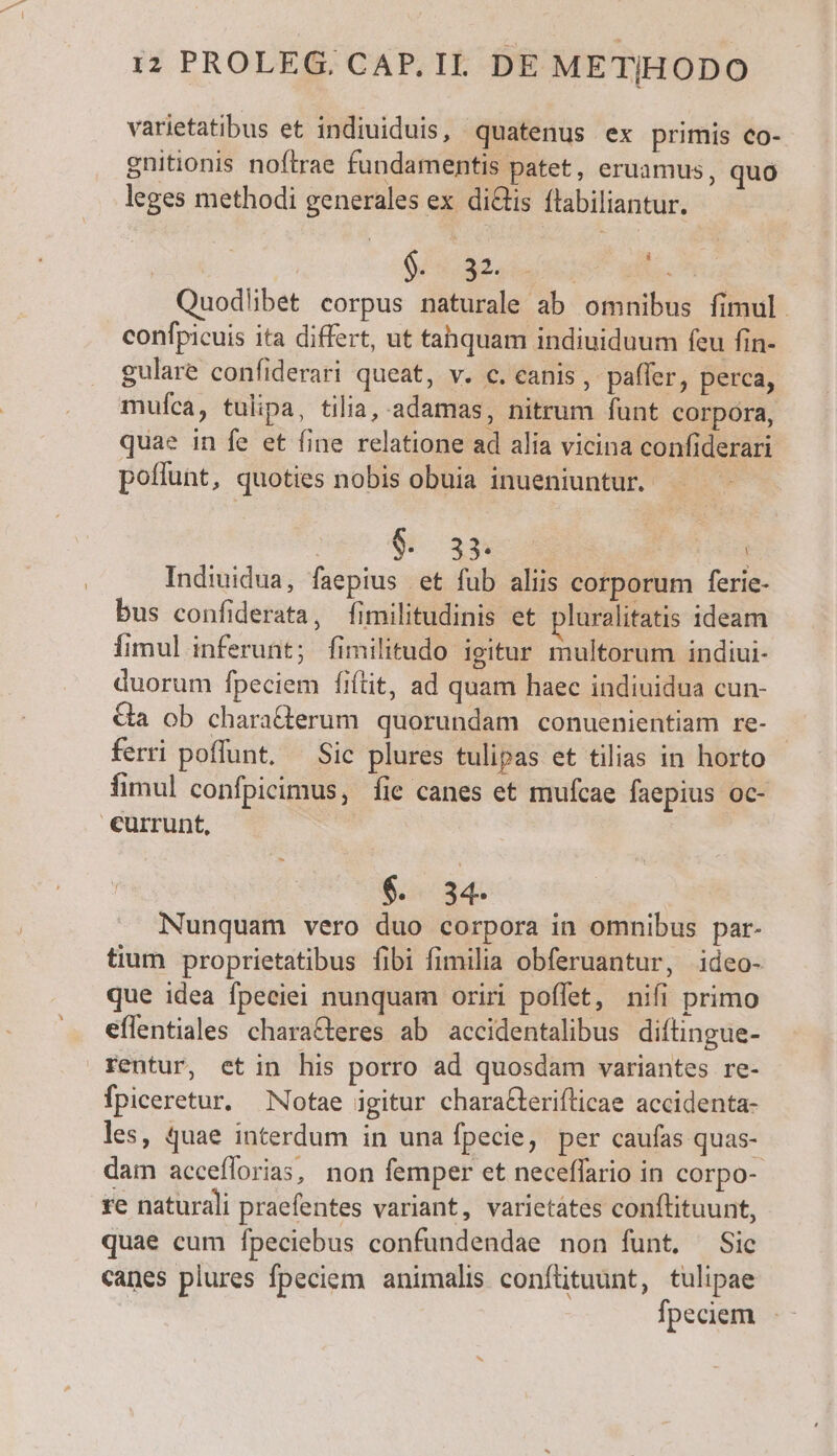 varietatibus et indiuiduis, quatenus ex primis co- gnitionis noftrae fundamentis patet, eruamus, quo leges methodi generales ex diis flabiliantur. | | DE NUR E Quodlibet corpus naturale ab omnibus fimul. confpicuis ita differt, ut tahquam indiuiduum feu fin- gulare confiderari queat, v. c. canis , paffer, perca, mufca, tulipa, tilia, adamas, nitrum funt corpora, quae in fe et fine relatione ad alia vicina confiderari poffunt, quoties nobis obuia inueniuntur. - 9 33 | Indiuidua, faepius et fub aliis corporum ferie- bus confiderata, fimilitudinis et pluralitatis ideam Íimul inferunt ; fimilitudo igitur multorum indiui- duorum fpeciem fiítit, ad quam haec indiuidua cun- Ga ob chara&amp;erum quorundam conuenientiam re- ferri poffunt. — Sic plures tulipas et tilias in horto fimul confpicimus, fie canes et mufcae faepius oc- €urrunt, $. 34. Nunquam vero duo corpora in omnibus par- tium proprietatibus fibi fimilia obferuantur, ideo- que idea fpeciei nunquam oriri poffet, nifi primo eflentiales characteres ab accidentalibus diftingue- rentur, etin his porro ad quosdam variantes re- Ípiceretur. Notae igitur chara&amp;eriflicae accidenta- les, quae interdum in una fpecie, per caufas quas- dam acceflorias, non femper et neceffario in corpo- re naturali praefentes variant, varietates coníflituunt, quae cum fpeciebus confundendae non funt, Sic canes plures fpeciem. animalis confütuünt, tulipae