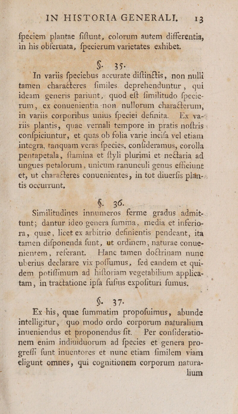 OIN HISTORIA GENERALL ig fpeciem plantae fiflunt, Gus autem differentia, in his obferuata, fpecies, varietates exhibet. jane m o S y | du variis fpeciebus accurate diftin&amp;is, non nulli tamen chara&amp;teres fimiles. deprehenduntur, qui ideam generis pariunt, quod eft fimilitudo fpecie- rum, ex conuenientia non. nullorum characterum, in variis corporibus unius fpeciei definita. — Ex va-- ris plantis, quae vernali. tempore in pratis noflris : confpiciuntur, et quas ob folia varie incifa vel etiam integra, tanquam veras fpecies, confi deramus, corolla pentapetala, ftamina et flyli plurimi et neClaria ad ungues petalorum , unicum ranunculi genus efficiunt et, ut characteres conuenientes, in tot diuerfi 1s plán-- tis occurrunt, i os. Similitudines innumeros ferme gradus admit-. tunt; dantur ideo genera fumima, media et inferio- ra, quae, licet ex arbitrio definientis pendeant, ita tamen difponenda funt, ut ordinem, naturae conue- nientem, referant. Hanc tamen hc nune uberius declarare vix poflumus, | fed eandem et qui- dem potiffi imum ad hiftoriam vegetabilium applica- . tam, in tractatione ipfa fuf; jus P ituri fumus. $. 37. Ex his, quae fummatim propofuimus, abunde intelligitur, quo modo ordo corporum naturalium inueniendus et proponendusfit. Per confideratio- nem enim indiuiduorum ad fpecies et genera pro- greíli funt inuentores et nunc etiam fimilem viam eligunt omnes, qui cognitionem corporum natura- lium