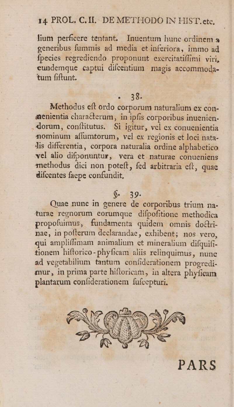 lium perficere tentant. Inuentum hunc ordinem a generibus fummis ad media etinferiora, immo ad fpecies regrediendo. proponunt exercitatiffimi viri, eundemque captui difcentium | magis accommoda- tum fiftunt. | 2038 Methodus eft ordo corporum naturalium ex con- axenientia characterum, in ipfis corporibus inuenien- .lorum, conítitutus. Si igitur, vel ex conuenientia nominum aífüumtorum, vel ex regionis et loci nata- lis differentia, corpora naturalia ordine alphabetico vel alio difoonuntur, vera et naturae conueniens methodus dici non poteft, fed arbitraria eft, quae difcentes faepe confundit, $. 39. Quae nunc in genere de corporibus trium na- turae regnorum eorumque difpofitione methodica propofuimus, fundamenta quidem omnis dotlri- nae, in pofterum declarandae, exhibent; nos vero, qui ampliffimam animalium et mineralium difquifi- tionem hiftorico- phyficam aliis relinquimus, nunc ad vegetabilium tantum confiderationem progredi- mur, in prima parte hifloricam, in altera phyficam plantarum confiderationem fufcepturi.