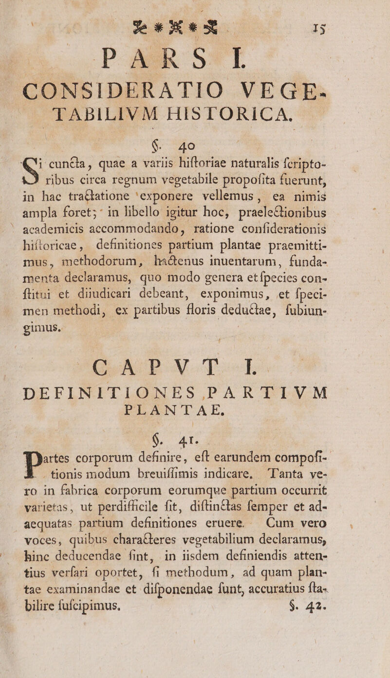 A. PMRSI ^CONSIDERATIO VEGE. ^. TABILIVM HISTORICA. $. 40 NUR quae a variis hiftoriae naturalis feripto- ribus circa regnum vegetabile propofita fuerunt, in hac tra&amp;tatione exponere vellemus, ea nimis ampla foret; in libello igitur hoc, praele&amp;tionibus ' academicis accommodando, ratione confiderationis hiítericae, definitiones partium plantae praemitti- mus, methodorum, ha&amp;enus inuentarum, funda- menta declaramus, quo modo genera etfpecies con- íftitui et diimdicari debeant, exponimus, et Ípeci- men methodi, ex partibus floris dedu&amp;iae, fubiun- gimus. COLAUOPOM To ES DEFINITIONES PARTIVM PLANTAE. JNE QUE pes corporum definire, eft earundem compofi- À tdonismodum breuiffimis indicare, Tanta ve- ro in fabrica corporum eorumque partium occurrit varietas, ut perdifficile fit, diftin&amp;tas femper et ad- aequatas partium definitiones eruere. — Cum vero voces, quibus chara&amp;teres vegetabilium declaramus, hinc deducendae fint, in iisdem definiendis atten- tius verfari oportet, fi methodum, ad quam plan- tae examinandae et difponendae funt, accuratius fta- bilire fufcipimus. $. 42.