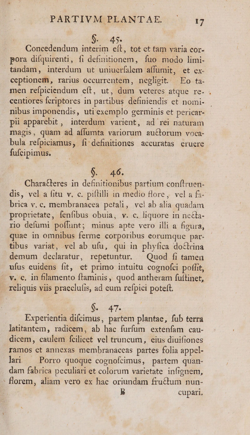 PARTIVMIPLANTAE. .. 15 $. 45. Concedendum interim eft, tot et tam varia cor- pora difquirenti, fi definitionem, fuo modo limi- tandam, interdum ut uniuerfalem a(lumit, et ex- ceptionem, rarius occurrentem, negligit. Eo ta. men reífpiciendum e(t, ut, dum veteres atque re- centiores fcriptores in partibus definiendis et nomi- nibus imponendis, uti exemplo germinis et pericar- pii apparebit, interdum varient, ad rei naturam magis, quam ad aílumta variorum auctorum voca- bula refpiciamus, fi'definitiones accuratas eruere fufcipimus. | 09. 46. Chara&amp;leres in definitionibus partium conflruen- dis, vel a fitu v. c. piftilli in medio flore, vel a fa- brica v. c. membranacea petali, velab alia quadam proprietate, fenfibus obuia, v. c. liquore in ne&amp;ta- rio defumi poffunt; minus apte vero illi a figura, quae in omnibus ferme corporibus eorumque par- tibus variat, vel ab ufu, qui in phyfica doctrina demum declaratur, repetuntur. ^ Quod íi tamen ufus euidens fit, et primo intuitu cognofci poffit, v. c, in filamento ftaminis, quod antheram fuílinet, reliquis viis praeclufis, ad eum refpici poteft. 00$. 4T | Experientia difcimus, partem plantae, fub terra latitantem, radicem, ab hac furfum extenfam cau- dicem, caulem fcilicet vel truncum, eius diuifiones ramos et annexas membranaceas partes folia appel- lai — Porro quoque coenofcimus, partem quan- dam fabrica peculiari et colorum varietate infignem, - florem, aliam vero ex hac oriundam fructum nun- B cupari,