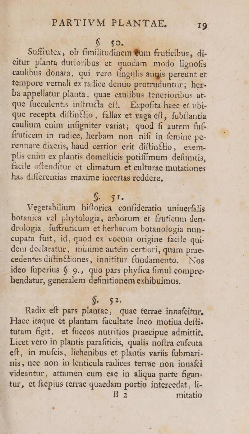 $. £o. | Suffrutex, ob fimilitudinem Sum fruticibus, di- ' eitur planta durioribus et quodam modo lignofis caulibus donata, qui vero fingulis augis pereunt et tempore vernali ex radice denuo protruduntur; her- ba appellatur planta, quae caulibus tenerioribus at- que fucculentis inítru£la efl, Expofita haec et ubi- que recepta diftinctio , fallax et vaga eft, fubflantia caulium enim infigniter variat; quod fi autem fuf. fruticem in radice, herbam non nifi in femine pe- rennare dixeris, haud certior erit diflinélio, exem- plis enim ex plantis domellicis potiffimum defumtis, facile oftenditur et climatum et culturae mutationes ha» differentias maxime incertas reddere, i gscxe 1l. Vegetabilium hiftorica confideratio uniuerfalis botanica vel phytologia, arborum et fruticum den- drologia. fuffruticum et herbarum botanologia nun- cupata fuit, id, quod ex vocum origine facile qui- dem declaratur, minime autém certiori, quam prae- cedentes diítin&tiones, innititur fundamento, Nos ideo fuperius $. 9., quo pars phyfica fimul compre- hendatur, generalem definitionem exhibuimus. | | Nc A2. | Radix eft pars plantae, quae terrae innafcitur, Haec itaque et plantam facultate loco motiua deíli- tutam figit, et fuccos nutritios praecipue admittit. Licet vero in plantis parafiticis, qualis noftra cufcuta eft, in mufcis, lichenibus et plantis variis fubmari- nis, nec non in lenticula radices terrae non innafci videantur, attamen cum eae in aliqua parte figan- tur, et faepius terrae quaedam portio intercedat, li- B2 mitatio