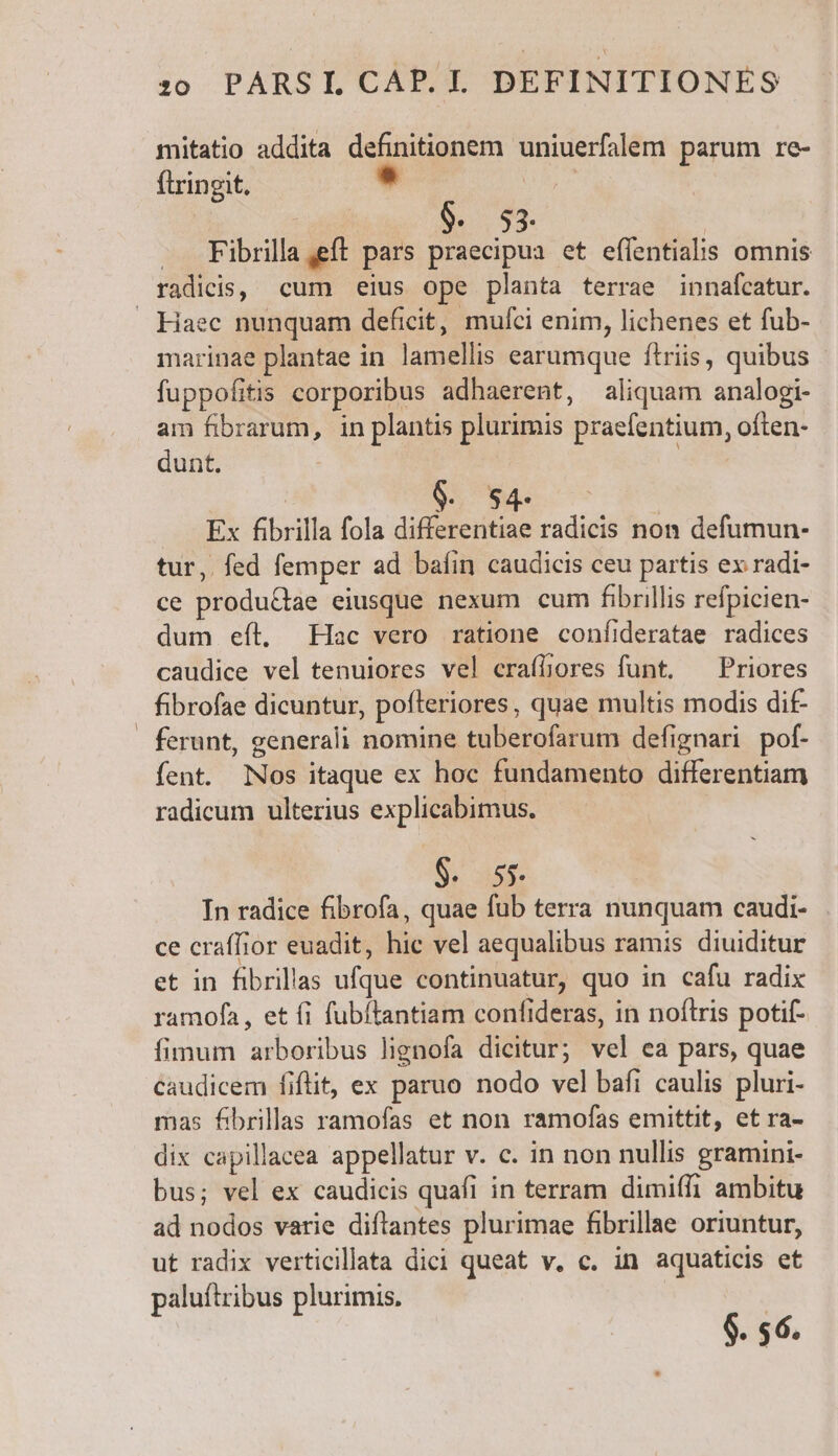 mitatio addita definitionem uniuerfalem parum re- ftringit. ' 3j : $. 53. | . Fibrilla eft pars praecipua et effentialis omnis radicis, cum eius ope planta terrae innafcatur. Haec nunquam deficit, mufci enim, lichenes et fub- marinae plantae in lamellis earumque ftriis, quibus fuppofitis corporibus adhaerent, aliquam analogi- am fibrarum, in plantis plurimis praefentium, often- dunt. ARTE Ex fibrilla fola differentiae radicis non defumun- tur, fed femper ad bafin caudicis ceu partis ex radi- ce produ&amp;ae eiusque nexum cum fibrillis refpicien- dum eíl, Hac vero ratione confideratae radices caudice vel tenuiores vel craffiores funt. ^ Priores fibrofae dicuntur, pofteriores, quae multis modis di£ . ferunt, generali nomine tuberofarum defignari pof. fent. Nos itaque ex hoc fundamento differentiam radicum ulterius explicabimus. $. 55. In radice fibrofa, quae fub terra nunquam caudi- ce craffior euadit, hie vel aequalibus ramis diuiditur et in fibrillas ufque continuatur, quo in cafu radix ramofa, et fi fubítantiam confideras, in noftris potif- fimum arboribus lignofa dicitur; vel ea pars, quae caudicem fiflit, ex paruo nodo vel bafi caulis pluri- mas fibrillas ramofas et non ramofas emittit, et ra- dix capillacea appellatur v. c. in non nullis gramini- bus; vel ex caudicis quafi in terram dimiffi ambitu ad nodos varie diftantes plurimae fibrillae oriuntur, ut radix verticillata dici queat v. c. in aquaticis et paluftribus plurimis, | $. 56.