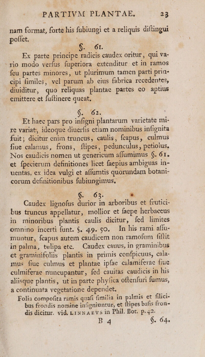 nam format, forte his fubiungi et a reliquis diftingui poflet. | ue. $. 6r i; Ex parte principe radicis caudex oritur, qui va- : rio modo verfus fuperiora extenditur et in ramos feu partes minores, ut plurimum tamen parti prin- cipi fimiles, vel parum ab eius fabrica recedentes, diuiditur, quo reliquas plantae partes co aptius emittere et fuftinere queat, | 0:262. Et haec pars pro infigni plantarum varietate mi- re variat, ideoque diuerfis etiam nominibus infignita fuit; dicitur enim truncus, caulis, feapus, culmus fiue calamus, frons, flipes, pedunculus, petiolus, Nos caudicis nomen ut genericum affumimus $. 61. et ípecierum definitiones licet faepius ambiguas in- uentas, ex idea vulei et affumtis quorundam botani- corum definitionibus fubiungimus. - $. 65. * : Caudex lienofus durior in arboribus et frutici- bus truncus appellatur, mollior et faepe herbaceus in minoribus plantis caulis dicitur, fed limites omnino incerti funt. $. 49. 50. In his rami affu- muntur, fcapus autem caudicem non ramofum fiftit in palma, tulipa etc, — Caudex cauus, in graminibus et graminifolis plantis in primis confpicuus, cala- mus fiue culmus et plantae ipfae calamiferae fiue culmiferae nuncupantur, fed cauitas caudicis in his alisque plantis, ut in parte phyfica oftenfuri fumus, acontinuata vegetatione dependet. Folia compofita ramis quafi fimilia in palmis et filici- bus frondis nomine infigniuntur, et ftipes bafis fron- dis dicitur. vid. LiN x A&amp;vs in Phil. Bot. p.42. B 4 $. 64.