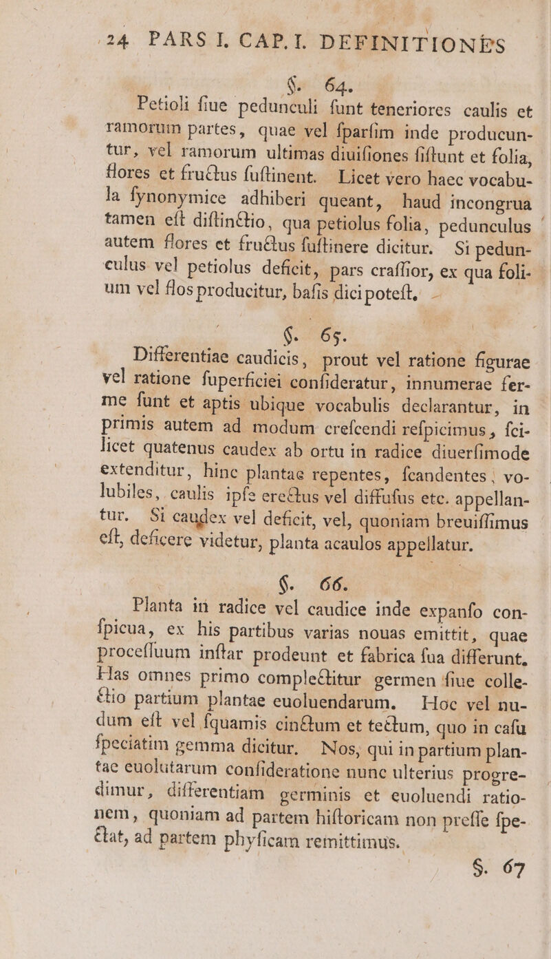 Gs a. Petioli fiue pedunculi funt teneriores caulis et Tamorum partes, quae vel fparfim inde producun- tur, vel ramorum ultimas diuifiones fiftunt et folia, ores et fruCtus fuftinent. — Licet vero haec vocabu- la fynonymice adhiberi queant, haud incongrua tamen eft diflinCtio, qua petiolus folia, pedunculus ' autem flores et fru&amp;tus fuflinere dicitur. — Si pedun- culus vel petiolus deficit, pars craffior, ex qua foli- um vel flos producitur, bafis dicipotefl, . 5S. Differentiae caudicis , prout vel ratione figurae vel ratione fuperficiei confideratur, innumerae fer- me funt et aptis ubique vocabulis declarantur, in primis autem ad modum crefcendi refpicimus , fci- licet quatenus caudex ab ortu in radice diuerfimode extenditur, hinc plantae repentes, Ícandentes, vo- lubiles, caulis ipfs ere&amp;us vel diffufus etc. appellan- tur. Si caudex vel deficit, vel, quoniam breuiffimus eft; deficere videtur, planta acaulos appellatur. $. 66. Planta in radice vel caudice inde expanfo con- fpicua, ex his partibus varias nouas emittit, quae procefluum inflar prodeunt et fabrica fua differunt. las omnes primo comple&amp;litur germen fiue colle- &amp;io partium plantae euoluendarum. — Hoc vel nu- dum eft vel fquamis cin&amp;um et tectum, quo in cafu fpeciatim gemma dicitur, Nos, qui in partium plan- tae euolutarum confideratione nunc ulterius progre- dimur, differentiam germinis et euoluendi ratio- nem, quoniam ad partem hiftoricam non prefle fpe- &amp;at, ad partem phyficam remittimus. $. 67