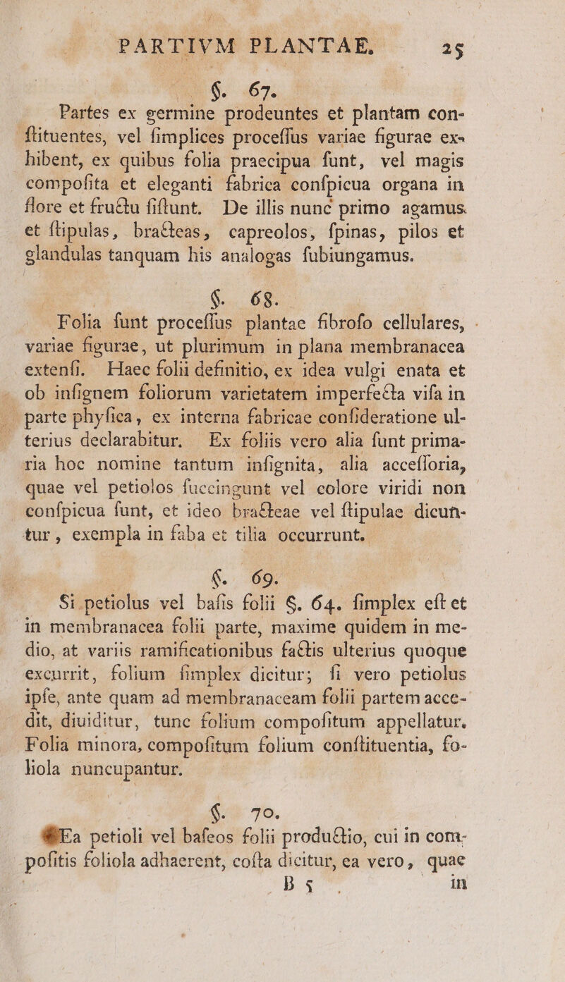 $. 67. Partes ex germine prodeuntes et plantam con- füituentes, vel fimplices proceffus variae figurae ex- hibent, ex quibus folia praecipua funt, vel magis compofi ta et eleganti fabrica confpicua organa in flore et fru&amp;u fiftunt. De illis nunc primo agamus. et fipulas, bra&amp;eas, capreolos, fpinas, pilos et glandulas tanquam his analogas fubiungamus. $. 6$. Pla funt proceffus plantae bon cellulares, . variae figurae, ut plurimum in plana membranacea extenfi. Haec folii definitio, ex idea vulgi enata et ob infignem foliorum varietatem imperfe&amp;la vifa in parte phyfica, ex interna fabricae confi deratione ul- . terius declarabitur. — Ex foliis vero alia funt prima- ria hoc nomine tantum infignia, alia accefforia, quae vel petiolos fuccingunt vel colore viridi non confpicua funt, et ideo braGteae vel ílipulae dicun- tur, exempla in faba et tilia occurrunt. €. 69. Si. betidths vel bafis folii S. 64. ümplex  et in membranacea folii parte, maxime quidem in me- dio, at variis ramificationibus factis ulterius quoque excurrit, folium fimplex dicitur; Ííi vero petiolus ipfe, ante quam ad membranaceam folii partem accc- dit, diuiditur, tunc folium compofitum appellatur. Folia minora, compofitum folium conftituentia, fo- liola nuncupantur. ; e 70. WEa petioli vel bafeos folii produ&amp;tio, cui in com- pofitis foliola adhaerent, cota dicitur, ea vero, quae | pow 5» to