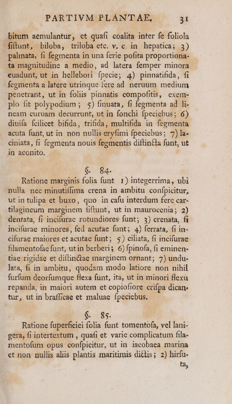 bitum aemulantur, et quafi coalita inter fe foliola fitunt, biloba, triloba etc. v. c. in hepatica; 2) palmata, fi fegmenta in una ferie pofita proportiona- ta magnitudine a medio, ad latera femper minora euadunt, ut in hellebo:i fpecie; 4) pinnatifida, fi fegmenta a latere utrinque fere ad neruum medium penetrant, ut in foliis pinnatis compofitis, exem- plo fit polypodium ; 9) finuata, fi fegmenta ad li- neam curuam decurrunt, ut in fonchi [peciebus; 6) diuifa fcilicet bifida, trifida, multifida in fegmenta acuta funt, ut in non nullis eryf imi fpeciebus; 7)la- ciniata, fi fegmenta nouis ue diftin&amp;a funt, ut in aconito. ; | $. 84 Ratione marginis folia funt 1) integerrima, ubi nulla nec minutiffima crena in ambitu confpicitur, utintulipa et buxo, quo in cafu interdum ferc car- tilagineum marginem fiftunt, ut in maurocenia; 2) dentata, fi incifurae rotundiores funt; 3) crenata, fi Mitdaae minores, fed acutae funt; E ferrata, fi in- cifurae maiores et acutae funt; $) ciliata, fi incifurae fhilamentofae funt, utin ( ;. 6) fpinofa, fi eminen- tiae rigidae et diftin&amp;ae marginem ornant; 7) undu- lata, fi in ambitu, quodam modo latiore non nihil furfum deorfumque flexa funt, ita, ut in minori flexu repanda, in maiori autem et copiofiore crifpa dican- tur, ut in brafficae et maluae fpeciebus. - $. 85. Ratione fuperficiei folia funt tomentófa, vel lani- . gera, fi intertextum , quafi et varie complicatum fila- . mentofum opus confpicitur, ut in iacobaea marina et non nullis als plantis maritimis dictis; 2) hirfu- ta,