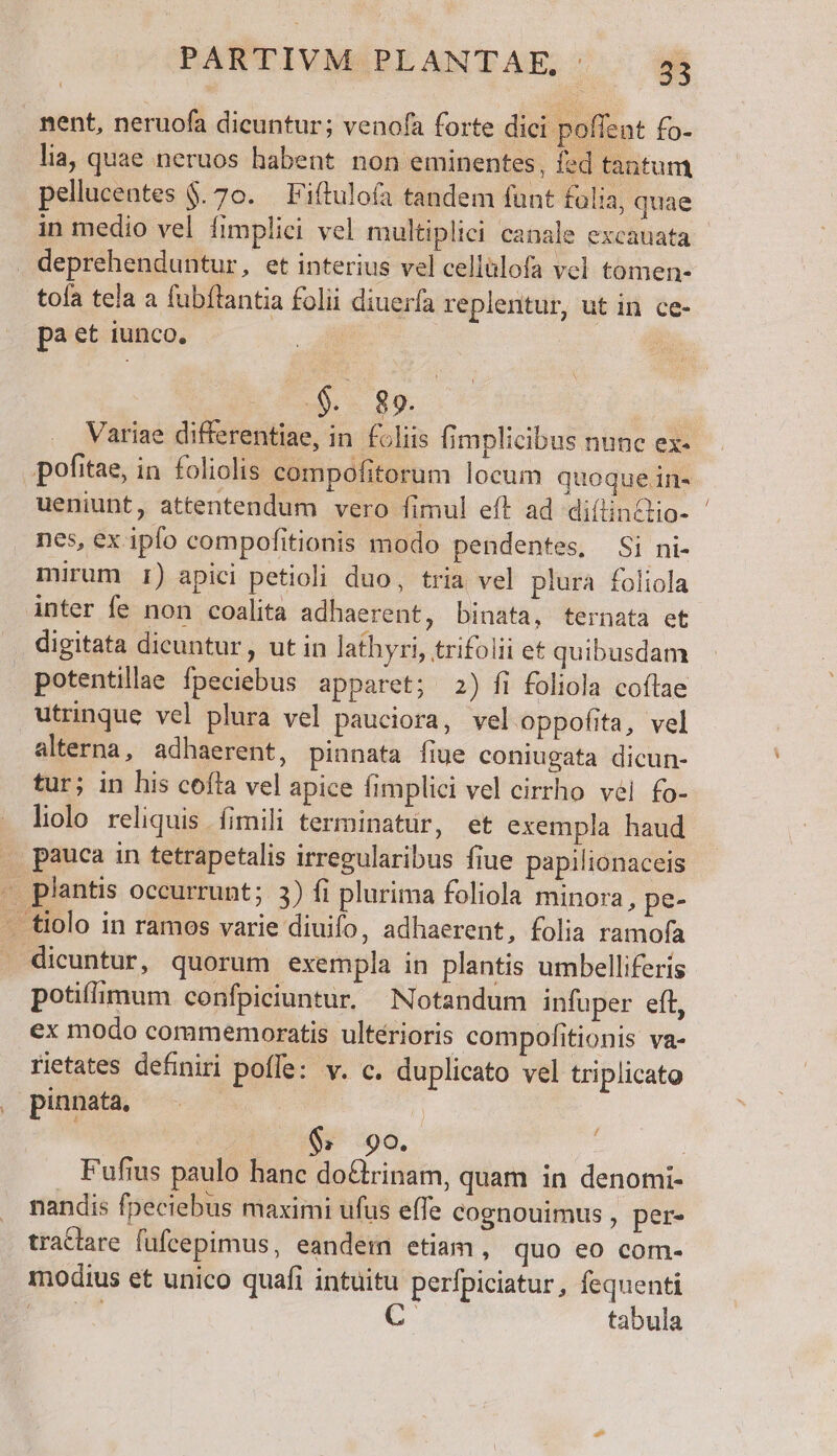 nent, neruofa dicuntur; venofa forte dici poflent fo- lia, quae neruos habent non eminentes, fed tantum pellucentes $. 70. — Fiftulofa tandem funt folia, quae in medio vel fimplici vel multiplici canale excauata . deprehenduntur, et interius vel cellülofa vel tomen- tofa tela a fubftantia folii diuerfa replentur, ut in ce- pa et iunco. j.- R9. ueniunt, attentendum vero fimul eft ad diílinctio- nes, ex ipfo compofitionis modo pendentes, Si ni- mirum I1) apici petioli duo, tria vel plura foliola inter fe non coalita adhaerent, binata, ternata et digitata dicuntur , ut in lathyri, trifolii et quibusdam utrinque vel plura vel pauciora, veloppofita, vel alterna, adhaerent, pinnata fiue coniugata dicun- tur; in his coffa vel apice fimplici vel cirrho vel fo- liolo reliquis fimili terminatur, et exempla haud pauca in tetrapetalis irregularibus fiue papilionaceis - plantis occurrunt; 3) fi plurima foliola minora, pe- -— tiolo in ramos varie diuifo, adhaerent, folia ramofa dicuntur, quorum exempla in plantis umbelliferis potiflimum confpiciuntur. Notandum infuper eft, ex modo commemoratis ultérioris compofitionis va- rietates definiri poffe: v. c. duplicato vel triplicato pinnata, Set $; 90. | Fufius paulo hanc do&amp;rinam, quam in denomi- nandis fpeciebus maximi ufus effe cognouimus , per- tractare fufcepimus, eandem etiam, quo eo com- modius et unico quafi intuitu perfpiciatur, poe EU TUS | tabula /