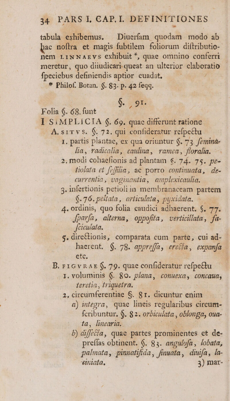 tabula exhibemus. — Diuerfam quodam modo ab ac noflra et magis fubtilem foliorum diflributio- nem LINNAEVsS exhibuit *, quae omnino conferri meretur, quo diiudicari-queat an ulterior. claboratio fpeciebus definiendis aptior euadat, / * Philof. Botan. $. 83. p. 42 feqq. | $. | 91. Folia $. 68. funt 1 S: MPLICTA $. 69. quae dire didi ratione A.siTvs. $ 72. qui confideratur refpe&amp;tu 1. partis plantae, ex qua oriuntur $. 73. /eminà- Lia, radicalia, caulina, ramea, floralia. - 2, modi cohaefionis ad plantam €. 74. 7$. pe- tiolata ef fv/filia, ac porro continuata, de- currentia, vaginautia, amplexicaulia. 3. infertionis petioliin membranaceam partem $76. peltata, articulata, pyxidata. 4. ordinis, quo folia ems adhaerent. $. y, fparfa, alterna , on (fa, verticillata, fa- fciculata. $.dire£tionis, comparata cum parte, cui ad- - haerent. $. 78. appreffa, trecia , expanía | ete. B. r1Gv nat $. 79. quae confideratur refpe&amp;u I. voluminis $. 80. plana, conuexa, concaua, Leretia , triquetra. » cisci mferesiile S. 81. dicuntur enim a) integra, quae lineis regularibus circum- fcribuntur, $. 82. orbiculata , oblonga, oua- ?a, linearia. b) di iffotfa, quae partes prominentes et de- preíías obtinent. $. 83. angulofa , lobata, palmata, ginnati jun, Jinuata , diuifa, la- €iniata. 3) mar-