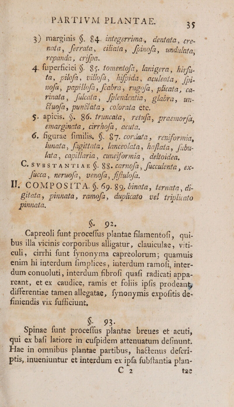 3) marginis $. 84. miegerrima, dentata, erg. ^ maia, ferrata, ciliaía, fpinofa, unduínta, repanda, crifpa. | 4 fuperficiei $.. 84. fomentofa , langera, hirfa- fa, pilofa, villofa, hifpida, aculenta, fpi- nofa, papillofa, ftabra , rugofa, mficata, ca- « finaia, Jfulcaia, fplendentia, Blabra, un- Guofa, punciata, colorata etc. — S. apicis, $. 86. frumcaia, refufa, praemor[a, -.. emarginata, cirrhofa, acuta. 6. figurae fimilis, $. 87. cordata, reniformia, Íunafa , Jagittata , lanceolata, haflata, Jabu- lata, capillaria, cuneiformia , deltoidea, C.svssrANTIAE $. 88. carnofa, fucculenta , ex- . Jucca, neruofa, venofa, fiffulofa. II: COMP OSLIT A. $. 69. 89. binata, fernata , di- gilufa, pinnata, ramofa, duplicato vel triplicato pinnata, ii 702, - Capreoli funt proceffus plantae filamentofi, qui- bus illa vicinis corporibus alligatur, clauiculae, viti- culi, cirrhi funt Ífynonyma capreolorum; quamuis enim hi interdum fimplices , interdum ramofi, inter- dum conuoluti, interdum fibrofi quafi radicati appa- reant, etex caudice, ramis et foliis ipfis prodeant; differentiae tamen allegatae , fynonymis expofitis de- finiendis vix fufficiunt, s ; M93. Spinae funt proceffus plantae breues et acuti, qui ex bafi latiore in cufpidem attenuatum definunt. Hae in omnibus plantae partibus, hactenus defcri- toi Cw dvo airs pts, inueniuntur et interdum ex ipfa fubftantia plan- C 2 tae