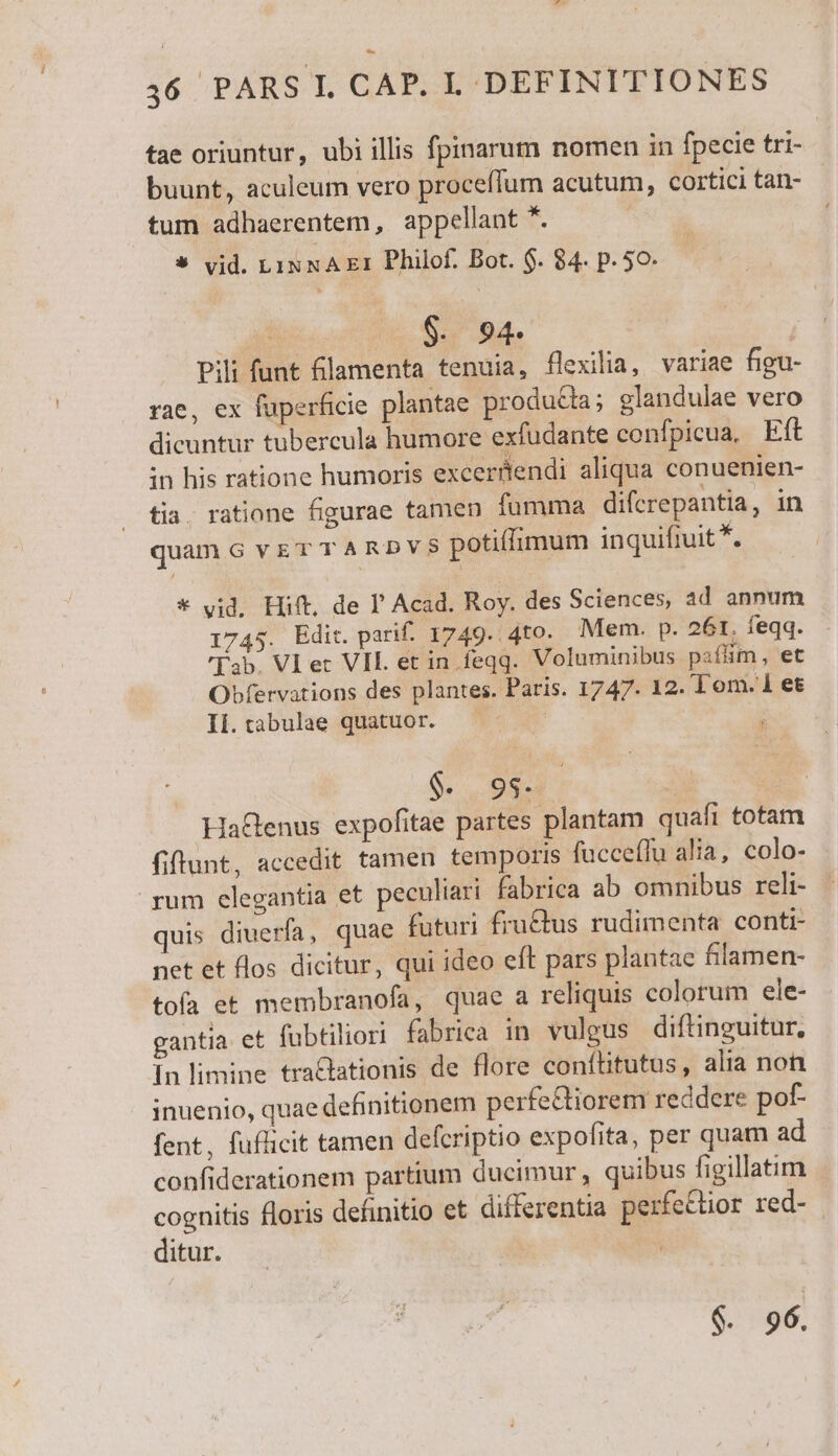 tae oriuntur, ubi illis fpinarum nomen in fpecie tri- buunt, aculeum vero proceffum acutum, cortici tan- tum adhaerentem, appellant *. * vid. LINNAE1 Philof. Bot. $. 84. p. 50. | $. 94. Pili funt flamenta tenuia, flexilia, variae figu- rae, ex fuperficie plantae producia; glandulae vero dicuntur tubercula humore exfudante confpicua, Eft in his ratione humoris excerüendi aliqua conuenien- tia. ratione figurae tamen fumma difcrepantia, in quam G vr T T ARD potiflimum inquifiuit *. * vid. Hift, de P Acad. Roy. des Sciences, ad annum 1745. Edit. parif. 1749. 4to. Mem. p. 26r. feqq. Tab. VI ec VIL et in feqq. Voluminibus paflim, et Obfervations des plantes. Paris. 1747. 12. Tom. 1 et Ii.tabulae quatuor. — — ; $. 9s. HaGenus expofitae partes plantam quafi totam fiftunt, accedit tamen temporis fucceffu alia, colo- rum elegantia et peculiari fabrica ab omnibus reli- quis diuerfa, quae futuri fru&amp;tus rudimenta conti- net et flos dicitur, qui ideo eft pars plantae filamen- tofa et membranofa, quae a reliquis colorum ele- gantia et fübtiliori fabrica in vulgus diftinguitur, In limine tra&amp;lationis de flore conftitutus, alia non inuenio, quae definitionem perfe&amp;tiorem recdere pof- fent, fuflicit tamen defcriptio expofita, per quam ad confiderationem partium ducimur, quibus figillatim cognitis floris definitio et differentia perfectior red- ditur. $. 96.