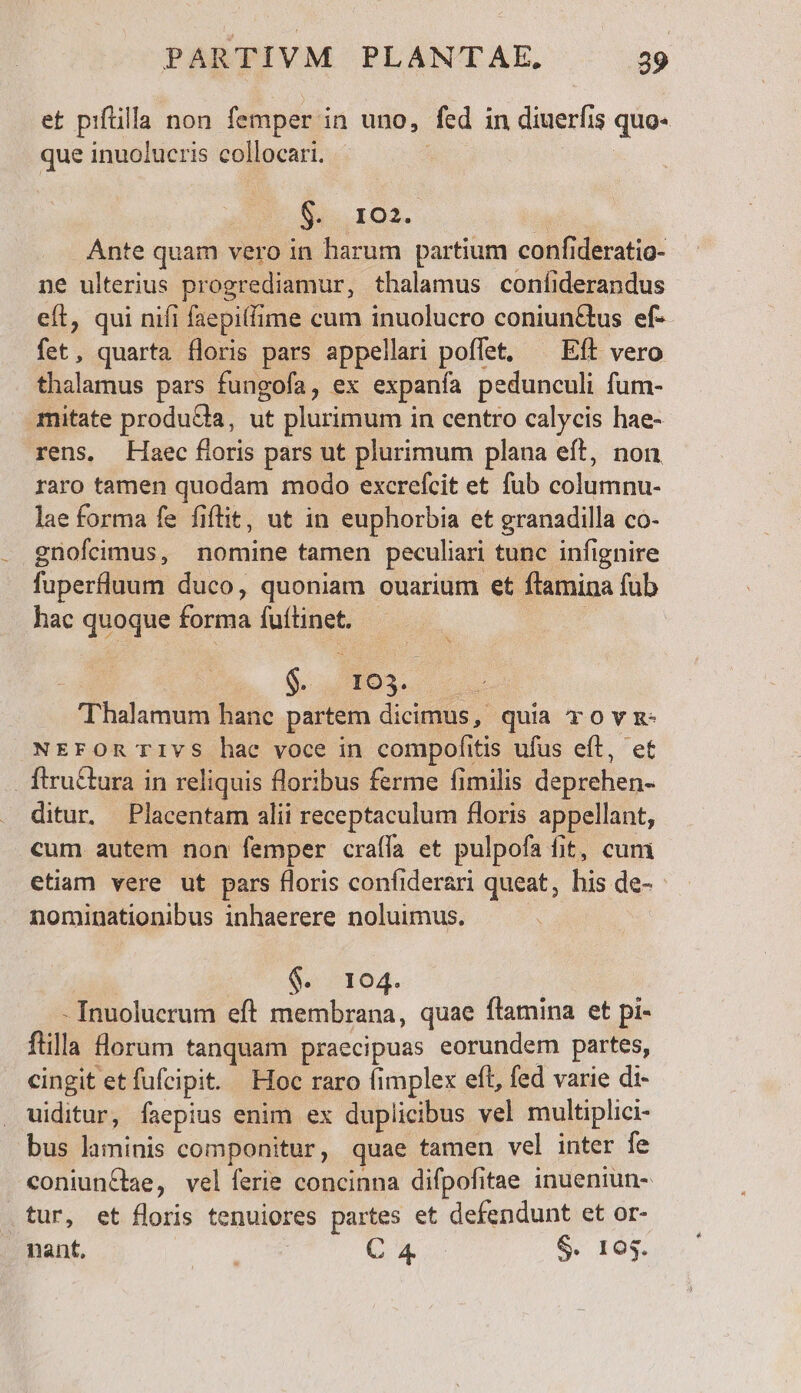 et piftilla non femper i in uno, fed in diuerfis quo- que inuolucris collocari. | $i. IO. Ante quam vero in harum partium confi deratio- ne ulterius progrediamur, thalamus coníiderandus eft, qui nifi faepifime cum inuolucro coniun&amp;tus ef-- fet, quarta floris pars appellari poffet, ^ Eft vero thalamus pars fungofa, ex expanía pedunculi fum- mitate producta, ut plurimum i in centro calycis hae- rens, Haec floris pars ut plurimum plana eft, non raro tamen quodam modo excrefcit et. fub columnu- lae forma fe fiflit, ut in euphorbia et granadilla co. gnofcimus, nomine tamen peculiari tunc infignire fuperfluum duco, quoniam ouarium et flamina fub hac quoque forma facies | ^ $. 103. thalamis hanc partem dicimus, quia TOvR- NEFOR TIvS hae voce in compofitis ufus eft, et . ftru&amp;tura in reliquis floribus ferme fimilis deprehen- ditur. Placentam alii receptaculum floris appellant, cum autem non femper craífa et pulpofa fit, cum etiam vere ut pars floris confiderari queat, he de- nominationibus inhaerere noluimus. &amp;. 194. - Inuolucrum eft membrana, quae flamina et pi- ftilla lorum tanquam praecipuas eorundem partes, cingit etfufcipit. Hoc raro fimplex eft, fed varie di- uiditur, faepius enim ex duplicibus vel multiplici- bus laminis componitur, quae tamen vel inter fe coniun&amp;bae, vel ferie concinna difpofitae inueniun- tur, et floris tenuiores partes et defendunt et or- nant, ds C x o $. 103.