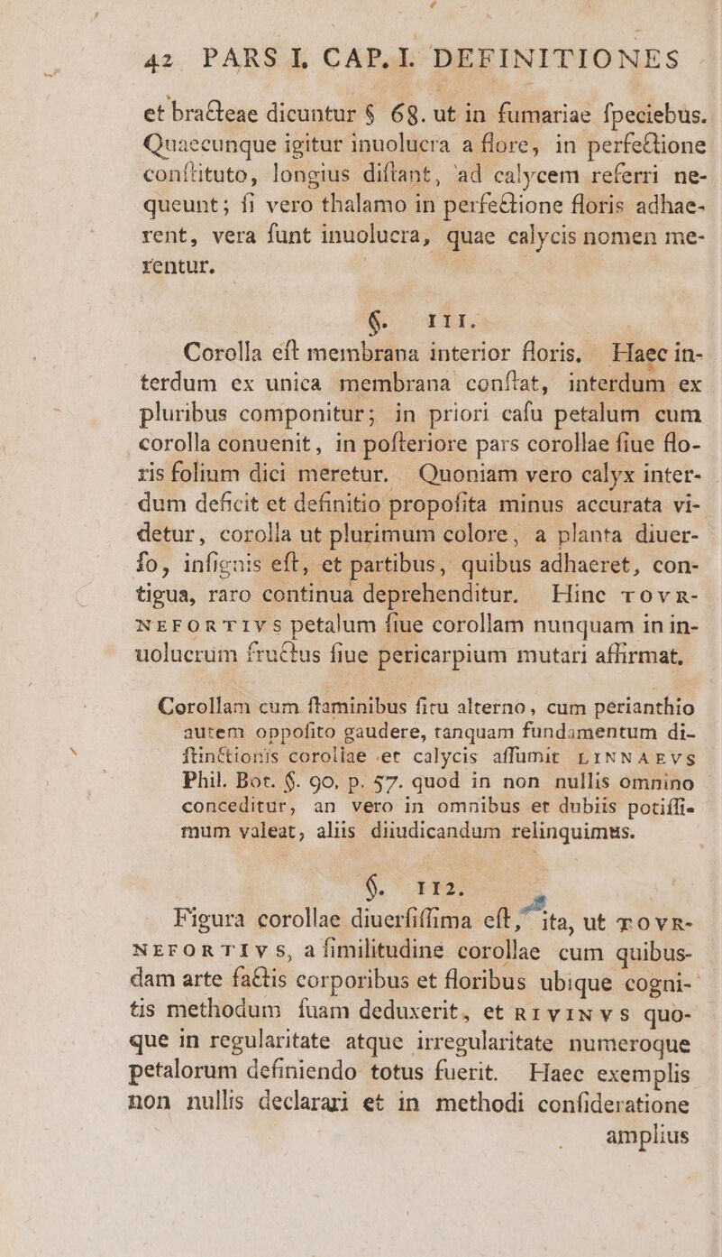 £e 42 PARS L CAP. I. DEFINITIONES et braGeae dicuntur $ 68. ut in fumariae fpeciebus. Quaecunque igitur inuolucra a flore, in perfe&amp;lione conítituto, longius diftant, ad calycem referri ne- queunt; fi vero thalamo in perfe&amp;tione floris adhae- rent, vera funt inuolucra, quae calycis nomen me- rentur. | | S TEILS Corolla eft membrana interior floris, Haec in- terdum ex unica membrana conítat, interdum ex pluribus componitur; in priori cafu petalum cum corolla conuenit, in pofteriore pars corollae fiue flo- ris folium dici meretur. Quoniam vero calyx inter- dum deficit et definitio propofita minus accurata vi- detur, corolla ut plurimum colore, a planta diuer- fo, infignis eft, et partibus, quibus adhaeret, con- tigua, raro continua deprehenditur. Hinc rovn- NEFOR T1YS petalum ftue corollam nunquam in in- uolucrum fructus fiue pericarpium mutari affirmat, Corollam cum ftaminibus fitu alterno, cum perianthio autem oppofito gaudere, tanquam fundamentum di- ftinttionis corollae et calycis affumit L1INNAEvs Phil. Bot. $. 9o. p. 57. quod in non nullis omnino conceditur, an vero in omnibus er dubiis potiífi- mum valeat, aliis diudicandum relinquimus. S. HS Figura corollae diuerfiffima eft, ita, ut rovz- NrroRTIvs,af[imilitudiné corollae cum quibus- dam arte faGtis corporibus et floribus ubique cogni- tis methodum fuam deduxerit, et R1 v iN v s quo- que in regularitate atque irregularitate numeroque petalorum definiendo totus fuerit. Haec exemplis non nullis declarai et in methodi confideratione amplius