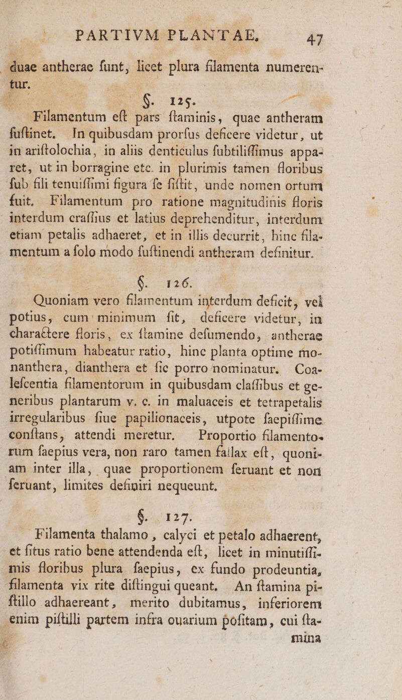 duae antherae funt, licet plura filamenta numeren- tur. 4  k EC $8. 12$. gi .. Filamentum e(t pars ítaminis, quae antheram fufinet. In quibusdam prorfus deficere videtur, ut in ariftolochia, in aliis denticulus fübtiliffmus appa- ret, ut in borragine etc. in plurimis tamen floribus fub fili tenuiffimi figura fe fiftit, unde nomen ortum fuit, Filamentum pro ratione magnitudinis floris interdum craffius et latius deprehenditur, interdum etiam petalis adhaeret, et in illis decurrit, hinc fila- mentum a folo modo fuflinendi antheram definitur. 9. 126. | Quoniam vero filammentum interdum deficit, vel potius, cum minimum fit, deficere videtur, in chara&amp;tere floris, ex ftamine defumendo, antherae potiffimum habeatur ratio, hinc planta optime rmo- nanthera, dianthera et fic porro nominatur. Coa- lefcentia filamentorum in quibusdam claffibus et ge- neribus plantarum v. c. in maluaceis et tetrapetalis irregularibus fiue papilionaceis, utpote faepiífime. conflans, attendi meretur. ^ Proportio filamento- rum faepius vera, non raro tamen fallax eft, quoni- am inter illa, quae proportionem feruant et non feruant, limites definiri nequeunt. 63127 Filamenta thalamo , calyci et petalo adhaerent, et fitus ratio bene attendenda eft, licet in minutiffi- mis floribus plura faepius, ex fundo prodeuntia, filamenta vix rite diftingui queant. — An flamina pi- ftillo adhaereant, merito dubitamus, inferiorem enim pifilii partem infra ouarium pofitam, cui fta- | mina